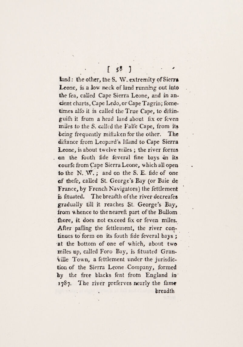 is*)-' * ~~ land; the other, the S. W. extremity of Sierra Leone, is a low neck of land running out into the fea, called Cape Sierra Leone, and in an¬ cient charts. Cape Lcdo,or Gape Tagrin; fome- times alfo it is called the True Cape, to diftin- guifh it from a head land about fix or feven miles to the S. called the Falfe Cape, from its being frequently miftaken for the other. The } diftance from Leopard’s Ifland to Cape Sierra Leone, is about twelve miles ; the river forms . cn the fouth fide feveral fine bays 4n its courfe from Cape Sierra Leone, which all open to the N, ; and on the S. E. fide of one ©f thefe, called St. George's Bay (or Baie de France, by French Navigators) the fettlement is iituated. The breadth of the river decreafes gradually till it reaches St. Georges Bay, from whence to theneareft part of the Bullom thore, it does not exceed fix or feven miles. After palling the fettlement, the river con¬ tinues to form on its fouth fide feveral bays ; at the bottom of one of which, about two miles up, called Foro Bay, is iituated Gran¬ ville Town, a fettlement under the jurisdic¬ tion of the Sierra Leone Company, formed by the free blacks fent from England in' 1787. The river preferves nearly the fame breadth