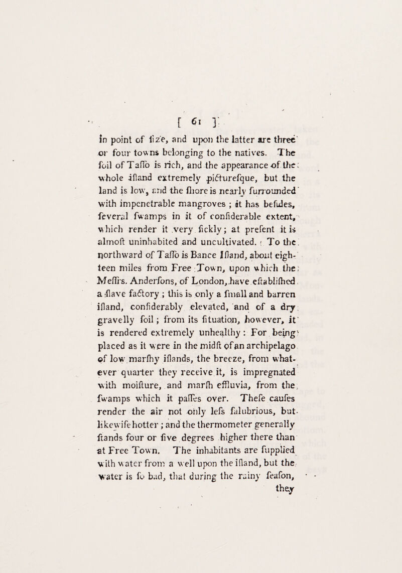 f f 6l 3: in point of liz'e, and upon the latter are three or four towns belonging to the natives. The foil of TafTb is rich, and the appearance of the; whole ifland extremely pidhurefque, but the land is low. and the fliareis nearly furrounded with impenetrable mangroves ; it has befules, fcveral fwamps in it of confiderable extent, w hich render it very fickly; at prefent it is almoft uninhabited and uncultivated. #. To the! northward of TaHo is Bance Ifland, about eigh¬ teen miles from Freetown, upon which the) Meflrs. Anderfons, of London,.have eftablifhed. aflave factory ; this is only a fmalland barren ifland, confiderably elevated, and of a dry . gravelly foil; from its fituation, however, it* is rendered extremely unhealthy: For being' placed as it were in lhe midft of an archipelago ©f low marfhy iflands, the breeze, from what¬ ever quarter they receive it, is impregnated with moifture, and marfh effluvia, from the, fwamps which it pafTes over. Thefe caufes render the air not only lefs falubrious, but- likewife hotter ; and the thermometer generally ftands four or five degrees higher there than at Free Town. The inhabitants are fupplied v ith w ater from a well upon the ifland, but the water is fo bad, that during the rainy feafon, they