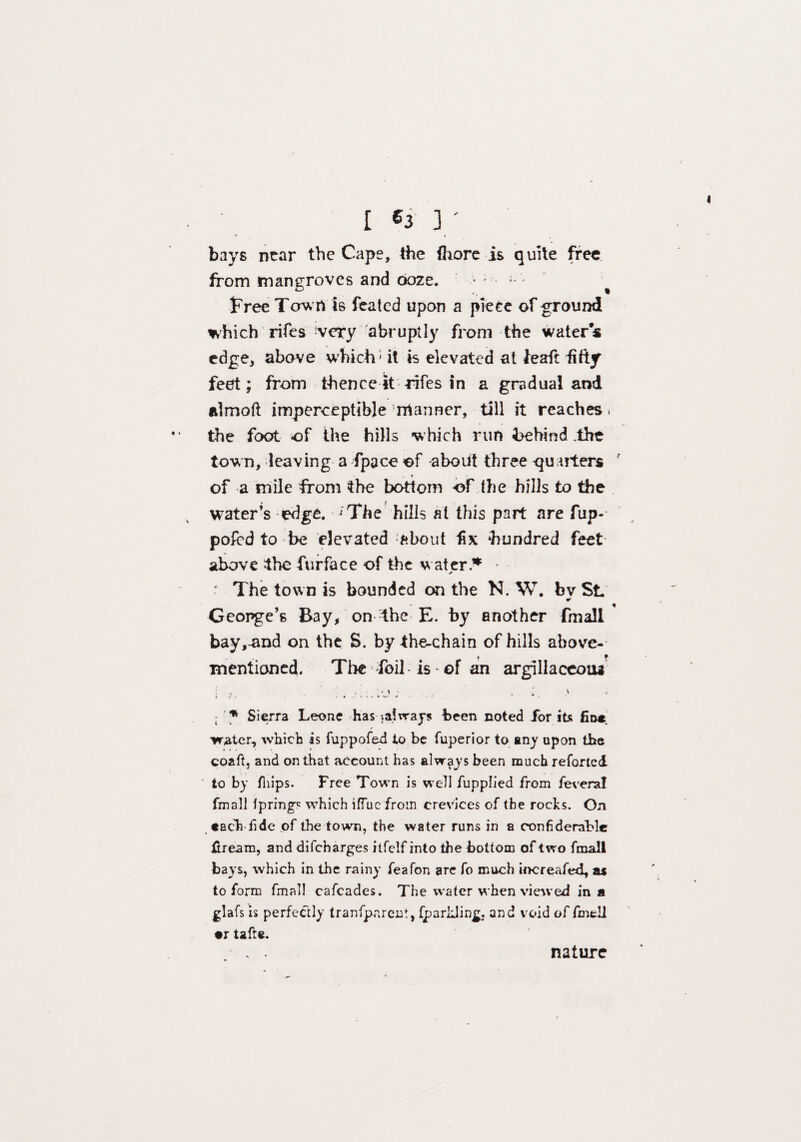 [ «3 3 ' bays near the Cape, the fhore is quite free from mangroves and doze. -  • free Town is feated upon a piece of ground which rifes very abruptly from the water« edge, above which - it is elevated at feaft fifty feet; from thence it rifes in a gradual and ulmoft imperceptible rrtanner, till it reaches» the foot of the hills which run behind .the town, leaving a fpace of about three -quarters ' ' - * of a mile from the bottom of the hills to the water’s edge. ;The hills at this part are fup- pofed to be elevated ‘about fix hundred feet above the furface of the water.* * * ■ The town is bounded on the N. W. bv SL * George’s Bay, on the E. by another fmall bay,-and on the S. by the-chain of hills above- mentioned. The foil-is of an argillaceotu * Sierra Leone has .always been noted for its fin* . / water, which is fuppofed to be fuperior to any upon the coaft, and on that account has always been much reforted to by fhips. Free Town is well fupplied from fevenal fmall fprings which iffue from crevices of the rocks. On tach fide of the town, the water runs in a confiderable ftream, and difcharges itfelf into the bottom of two fmall bays, which in the rainy feafon are fo much increafed, as to form fmall cafcades. The water when viewed in a glafs is perfectly tranfpareut, fp a rilling, and void of fmell •r tafte. nature