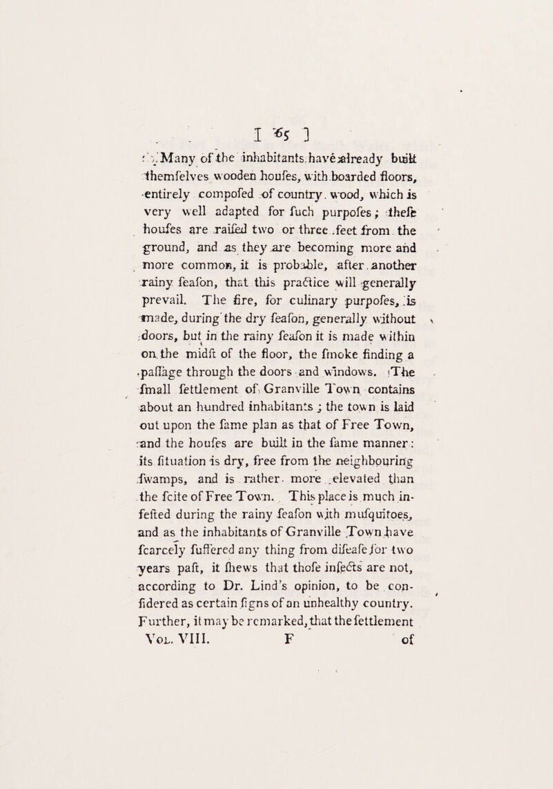 - Many of the inhabitants, have already busk Ihemfelves wooden houfes, with.boarded floors, -entirely compofed of country. wood, which is very well adapted for fuch purpofes ,* theft houfes are railed two or three .feet from the ground, and as they .are becoming more and more common, it is probable, after. another rainy feafon, that this practice will generally prevail. The fire, for culinary purpofes,'is made, during'the dry feafon, generally without \ ,-doors, but in the rainy feafon it is made within on the midft of the floor, the fmoke finding a .patlage through the doors and windows. >The fmall fettlement of Granville Town contains about an hundred inhabitants ; the town is laid out upon the fame plan as that of Free Town, rand the houfes are built in the fame manner: its fituation is dry, free from the neighbouring fwamps, and is rather- more .elevated than the fcite of Free Town. This place is much in- feited during the rainy feafon with mufquitoes, and as the inhabitants of Granville .Town have fcarcely fuffered any thing from difeafefor two •years paft, it (hews that thofe infers are not, according to Dr. Lind’s opinion, to be con- fidered as certain figns of an unhealthy country. Further, it may be remarked, that the fettlement VoL. VIII. F of t