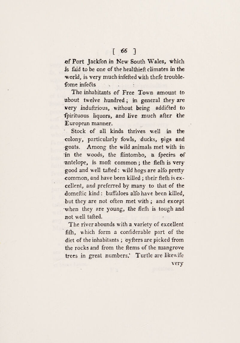 -of Port Jackfon in New South Wales, which is faid to be one of the healthieft climates in the w orld, is very much infefted with thefe trouble¬ some infe<5ls x : The inhabitants of Free Town amount to about twelve hundred.; in general they are very induftrious, without being addicted to Spirituous liquors, and live much after the European manner. Stock of all kinds thrives well in the colony, particularly fowls, ducks, pigs and 'goats. Among the wild animals met with in ‘in the w:oods, the flintombo, a fpecies of antelope, is moft common; the fiefh is very good and w ell tafted: wild hogs are alfo pretty common, and have been killed ; their fiefh is ex¬ cellent, and preferred by many to that of the domeftic kind : buffaloes alfo have been killed, but they are not often met with ; and except when they are young, the fiefh is tough and not w ell tafted. The river abounds with a variety of excellent fifh, which form a confiderable part of the diet of the inhabitants ; oyfters are picked from the rocks and from the ftems of the mangrove trees in great numbers/ Turtle are likewife very