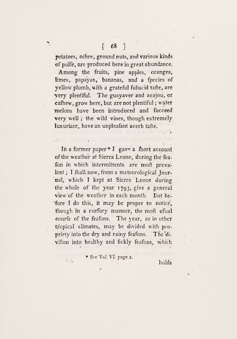 [ 68 ] potatoes, ochre, ground nuts, and various kinds of pulfe, are produced here in great abundance. Among the fruits, pine apples, oranges, limes, papayas, bananas, and a fpecies of yellow plumb, with a grateful fubacid tafte, are 'very plentiful. The guayaver and acajou, or eafhew, grow here, but are not plentiful; water melons have been introduced and fucceed very well ; the wild vines, though extremely luxuriant, have an unpleafant acerb tafte. • . . ^ I \ In a former paper* I gave a fbort account of the weather at Sierra Leone, during the fea- fon in which intermittents are moft preva¬ lent ; I (hall now, from a meteorological Jour¬ nal, which I kept at Sierra Leone during the whole of the year 1793, give a general view of the weather in each month. But be¬ fore I do this, it may be proper to notice, though in a curfory manner, the moft ufual courfe of the feafons. The year, as in other tropical climates, may be divided with pro¬ priety into the dry and rainy feafons. The'di- vifion into healthy and fickly feafons, which * See Vol. VI. page 2. 3 holds