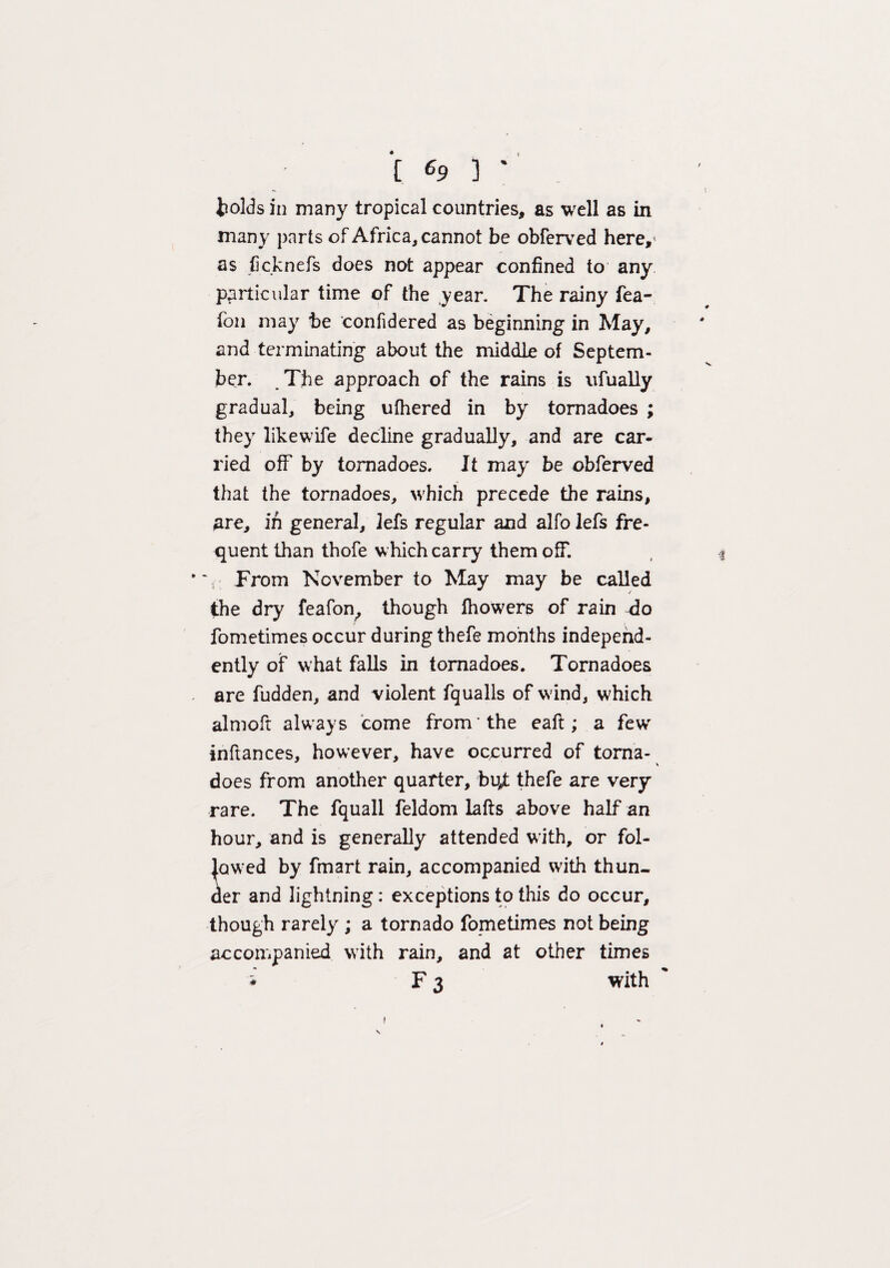 [ 69 ) ' bolds in many tropical countries, as well as in many parts of Africa, cannot be obferved here,' as jBcknefs does not appear confined to any particular time of the year. The rainy fea- fon may be confidered as beginning in May, and terminating about the middle of Septem¬ ber. The approach of the rains is ufually gradual, being ufhered in by tornadoes ; they likewife decline gradually, and are car¬ ried off by tornadoes. It may be obferved that the tornadoes, which precede the rains, are, in general, lefs regular and alfo lefs fre¬ quent than thofe which carry them off. From November to May may be called the dry feafon, though fhowers of rain do fometimes occur during thefe months independ¬ ently of what falls in tornadoes. Tornadoes are fudden, and violent fqualls of wind, which almoft always come from the eaft ; a few inftances, however, have occurred of torna¬ does from another quarter, h^t thefe are very rare. The fquall feldom lafts above half an hour, and is generally attended with, or fol¬ lowed by fmart rain, accompanied with thun¬ der and lightning: exceptions to this do occur, though rarely ; a tornado fometimes not being accompanied with rain, and at other times i F 3 with