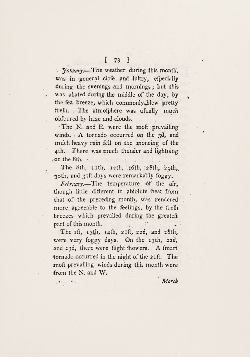 January.—The weather during this month, ' was in general clofe and fultry, efpecially during the evenings and mornings; but this was abated during the middle of the day, by the Tea breeze, which commonlyJTesv pretty frefh. The atmofphere was ufually much obfcured by haze and clouds. The ,N. and E. were thie moft prevailing winds. i A tornado occurred on the 3d, and much heavy rain fell on The morning of the 4th. There was much thunder and lightning ,on the 8th. * ... ■ The 8th, nth, 12th, i6ih, :28th, 29th,^ 30th, and 31ft days were remarkably foggy. February.—The temperature of, the air, though little different in abfolute heat from that of the preceding month, was rendered mere agreeable to the feelings, by the frefh breezes which prevailed during the greateft part of this month.  The 1 ft, 13th, 14th, 21 ft, 22d, and 28th, were very foggy days. On the 13th, 22d, and 23d, there were flight fhowers. A fmart tornado occurred in the night of the 21ft. The moft prevailing winds during this month were from the N. and W. '4 ♦ / March