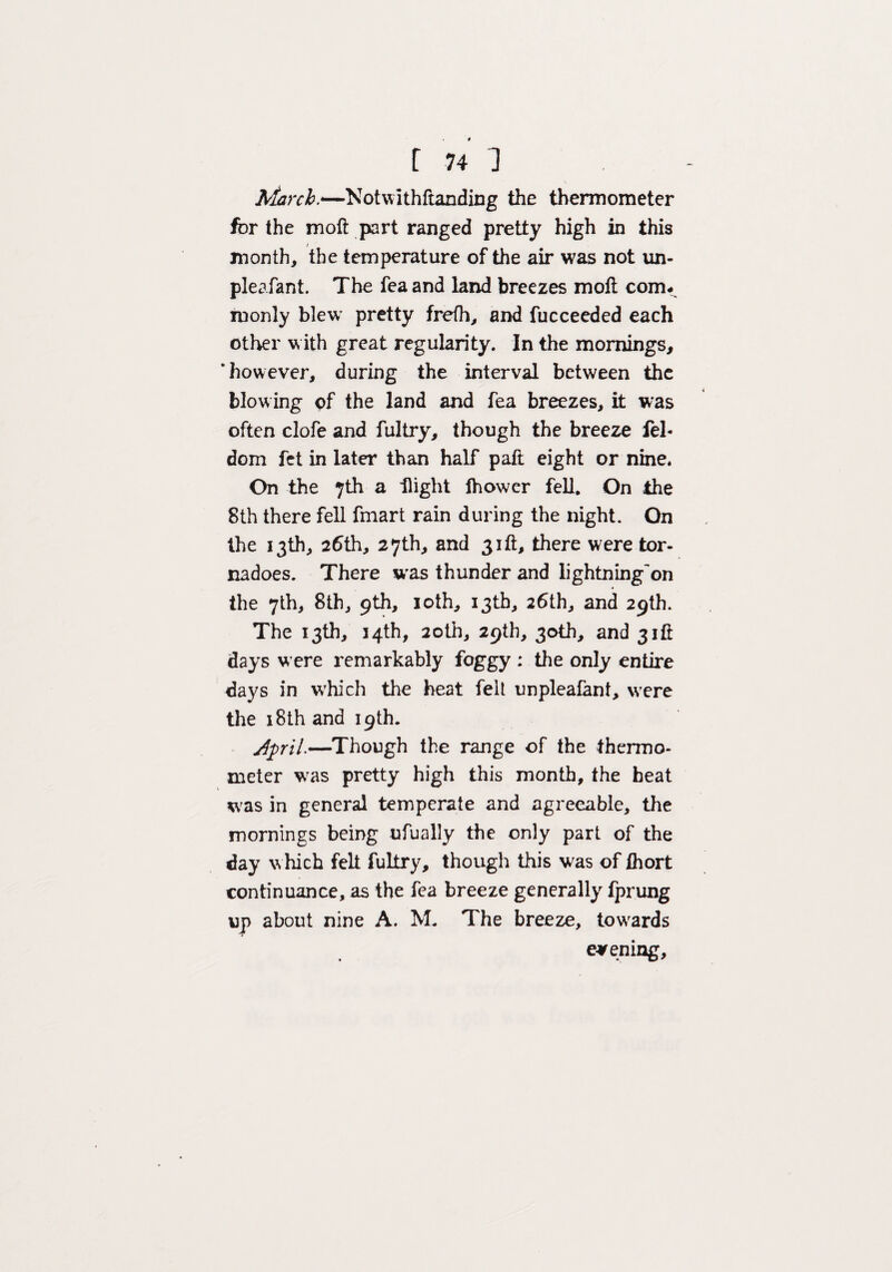 March.—Notwithftanding the thermometer for the moft part ranged pretty high in this / month, the temperature of the air was not un- pleafant. The feaand land breezes moft coim monly blew pretty frefh, and fucceeded each other with great regularity. In the mornings, ’however, during the interval between the blowing of the land and fea breezes, it was often clofe and fultry, though the breeze fel- dom fet in later than half paft eight or nine. On the 7th a flight lhower fell. On the 8th there fell fmart rain during the night. On the 13th, 26th, 27th, and 31ft, there were tor¬ nadoes. There w'as thunder and lightning'on the 7th, 8th, 9th, 10th, 13th, 26th, and 29th. The 13th, 34th, 20th, 29th, 30th, and 31ft days were remarkably foggy : the only entire days in which the heat felt unpleafant, were the 18th and 19th. JpriL—Though the range of the thermo¬ meter wras pretty high this month, the heat was in general temperate and agreeable, the mornings being ufually the only part of the day which felt fultry, though this was of Ihort continuance, as the fea breeze generally fprung up about nine A. M. The breeze, towards evening.