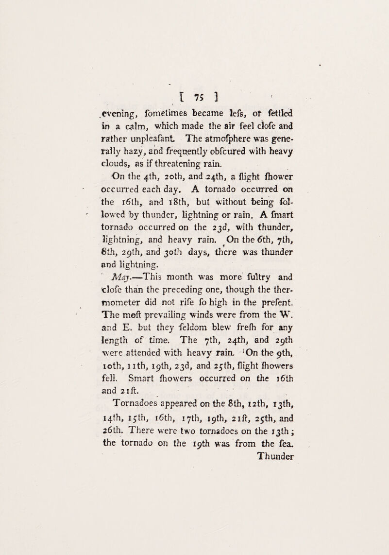 \ .evening, fometimes became lefs, of fettled in a calm, which made the air feel clofe and rather unpleafant The atmofphere was gene¬ rally hazy, and frequently obfcured with heavy clouds, as if threatening rain. On the 4th, 20th, and 34th, a flight fhower occurred each day. A tornado occurred on the 16th, and 18th, but without being fol¬ lowed by thunder, lightning or rain. A fmart tornado occurred on the 23d, with thunder, lightning, and heavy rain. On the 6th, 7th, 8th, 29th, and 30th days, there was thunder and lightning. May.—This month was more fultry and clofe than the preceding one, though the ther¬ mometer did not rife fo high in the prefent. The meft prevailing winds were from the W. and E. but they feldom blew frefh for any length of time. The 7th, 24th, and 29th were attended with heavy rain. *On the 9th, 10th, 1 ith, 19th, 23d, and 25th, flight fhowers fell. Smart fhowers occurred on the 16th and 21 ft. Tornadoes appeared on the 8th, 12th, 13th, 14th, 13th, 16th, 17th, 19th, 2lit, 25th, and 26th. There were two tornadoes on the 13th; the tornado on the 19th was from the fea. Thunder