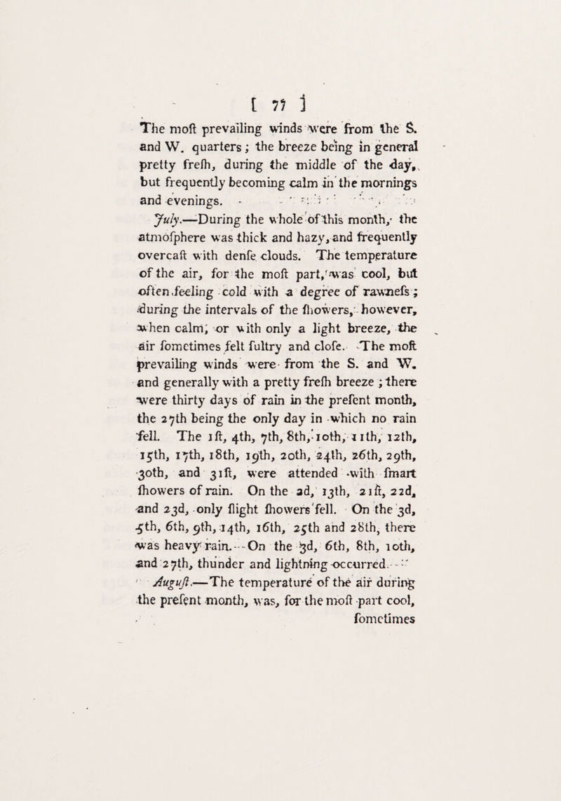 The moll prevailing winds Mere from the S. and W. quarters; the breeze being in general pretty frefh, during the middle of the <3ay,, but frequently becoming calm in the mornings » ' f and evenings. - '! ' '  July.—-During the whole of this month/ the atmofphere was thick and hazy, and frequently overcaft with denfe clouds. The temperature of the air, for the moll part,'was cool, but often Reeling cold w ith a degree of rawnefs ; ^during the intervals of the fhowers, however, when calm, or with only a light breeze, the air fometimes felt fultry and clofe. -The moll prevailing winds were* from the S. and W. and generally with a pretty frelh breeze ; there were thirty days of rain in the prefent month, the 27th being the only day in which no rain ■fell. The ill, 4th, 7th, 8th,’ioth, 1 ith, 12th, 15th, 17th, 18th, 19th, 20th, 24th, 26th, 29th, -30th, and 31 ft, were attended -with fmart ihowers of rain. On the ad, 13th, 21 ft, 22d, and 23d, only flight fliowers fell. On the 3d, .5th, 6th, 9th, :14th, 16th, 25th and 28th, there was heavy rain.— On the 3d, 6th, 8th, 10th, and 27th, thunder and lightmngoccnrred.- — ' Auguji.—The temperature of the air during the prefent month, was, for the moll part cool, fometimes