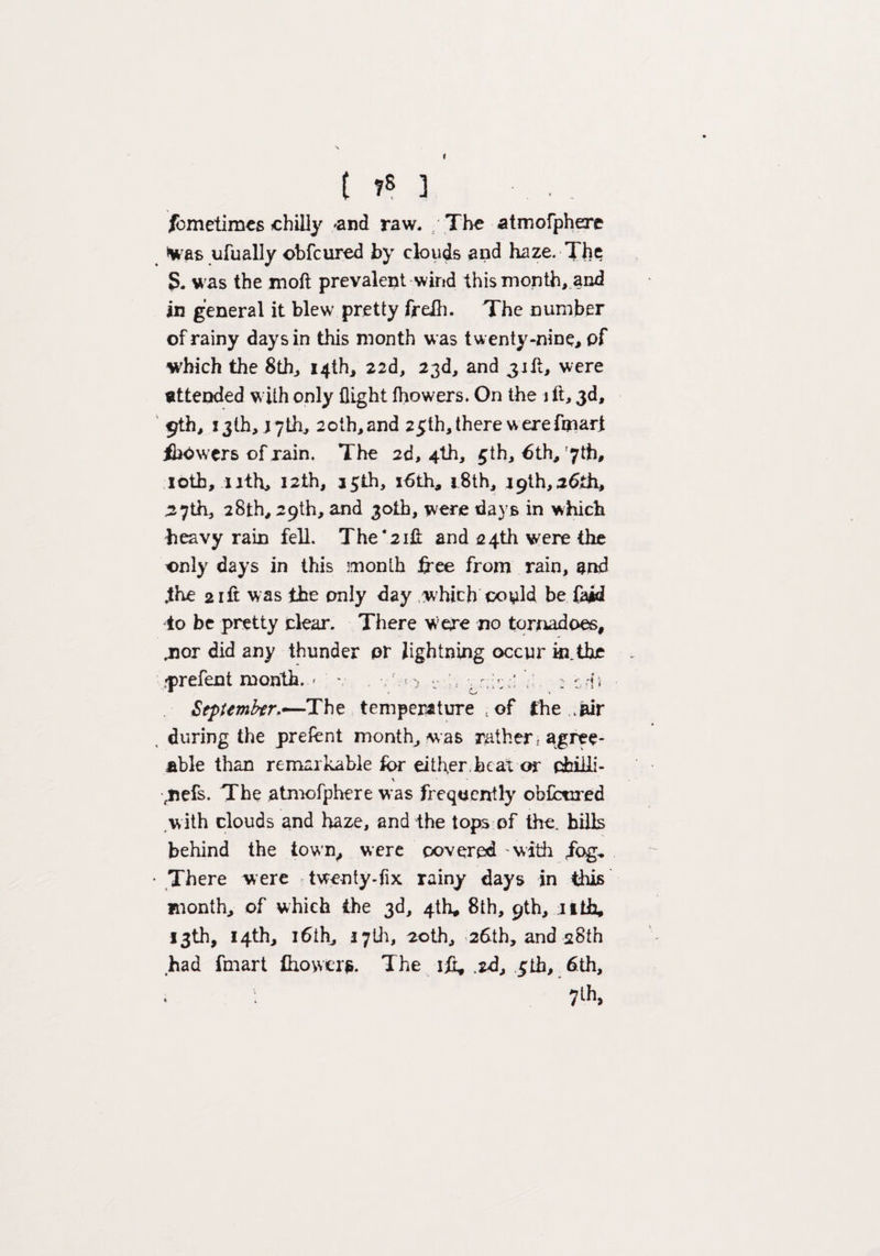 /bmetimes chilly 'and raw. The atmofphere *was ufually obfcured by clouds and haze. The S. was the moft prevalent wind this month, and in general it blew pretty frelh. The number of rainy days in this month was twenty-nine, pf which the 8th, 14th, 22d, 23d, and 3were Attended with only flight fhowers. On the 1 ft, 3d, 9th, 13th, j7th, 20th,and 25th, there werefoiari flipwers of rain. The 2d, 4th, 5th, 6th, '7th, 10th, 11th, 12th, 15th, x6th, 18th, 19th,26th, ,27th, 28th, 29th, and 30th, were days in which heavy rain fell. The*21ft and 24th were the only days in this month free from rain, and .the 2 ift was the only day which coy Id be faid to be pretty clear. There were no tornadoes, .nor did any thunder or lightning occur in. the rprefent month. ' v , r ^ v , : tris September.—The temperature t of the .air during the prelent month, was rather; agree¬ able than remarkable for either,beat or chilli- \ ,nefs. The atmofphere was frequently obfctired w ith clouds and haze, and the tops of the. hills behind the town, were covered - with fr)g^ There were twenty-fix rainy days in this month, of which the 3d, 4th, 8th, 9th, nth, 13th, 14th, 16th, 1701, 20th, 26th, and 28th had fmart fhower*. The ift, .2d, ctb, 6th, ' 7lh»