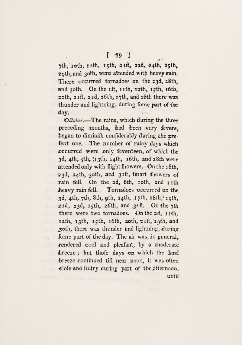 >#•* -* 7th/loth, i2th, 15th, aift, ^4th3 S&jth, 29th, and 30th, were attended witji heavy rain. There occurred tornadoes on the 23d, 26th, and 30th. On the id, nth,'1:2th, 15th, r6ih, 20th, 2ift, 22d, 26th, 27th, and 28th there was thunder and lightning, during fome part of the day. — * . Oftober.—The rains, which during the three preceding months, had been very fevere, began to diminifh confiderably during the pre¬ sent one. The number of rainy days which occurred were only ferenteen, of which the 3d, 4th, 5th, 513th, 14th, 3 6th, and 28th were attended only with flight (howers. On the 38th, '23d, 24th, 30th, and 31ft, fmart Growers of rain fell. On the 2d, 6th, roth, and nth heavy rain fell. . Tornadoes occurred on the 3d, 4th, 7th, 8th, 9th, 14th, 117th, !8th/i9th, 22d, 23d, 25th, 26th, and :33ft On the 7th there were two tornadoes. On the 2d, 1 ith, 12th, 33th, i£th, 16th, 20th, *2ift, 29th, and ,30th, there was thunder and lightning, during fome part of the day. The air was, in general, rendered cool and pleafant, by a moderate breeze ; but thofe days ©n which the land breeze continued till near noon, it was often clofe and fultry during part of the afternoon, until