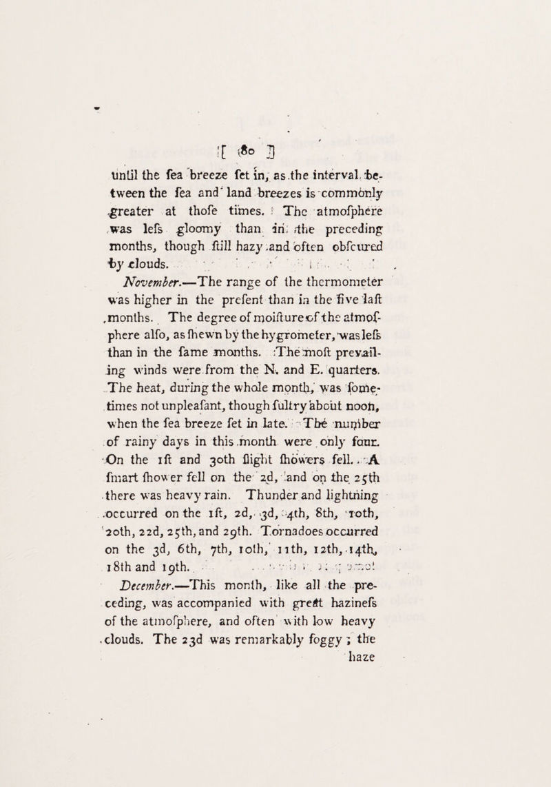 \ until the fea breeze fet in, as.the interval.:be- tween the fea and' land breezes is commonly .greater at thofe times. ; The atmofphere was lets gloomy than iri; tfhe preceding months, though full hazy .and often obfcured by clouds. ' / ' / h i . November.—The range of the thermometer was higher in the prefent than in the five la ft ,months. The degree of moiftureof the atmof¬ phere alfo, as (hewn by the hygrometer, was left than in the fame months. Themoft prevail¬ ing winds were from the N„ and E. quarters. ...The heat, duringthe whole month, was fore¬ times not unpleafant, though fultry about noon, when the fea breeze fet in late. ' Tb£ number of rainy days in this .month were only four. On the ift and 30th flight fhowers fell. . A fmart fhower fell on the ’ 2d, land on the 25th • there was heavy rain. Thunder and lightning .occurred on the ift, 2d,. .3d, -4th, 8th, 4iotb, 20th, 22d, 25th,and 29th. Tornadoesoccurred on the 3d, 6th, 7th, 10th, nth, 12th, 14th, i8thand 19th.. - . v:;j r. j: ■: 'jrr.o* December.—This month, like all the pre¬ ceding, was accompanied with gre£t hazineft of the atmofphere, and often with low heavy .clouds. The 23d was remarkably foggy ; the haze