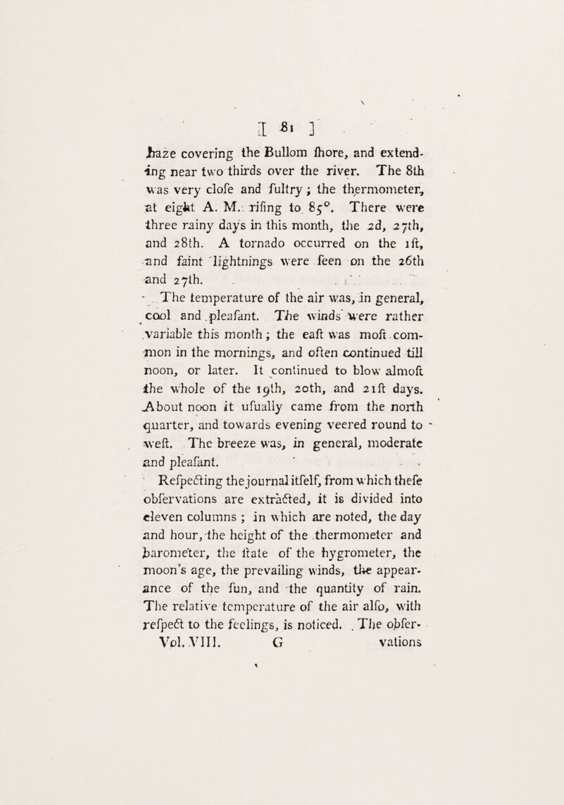 \ jraze covering the Bullom Ihore, and extend¬ ing near two thirds over the river. The 8th v as very clofe and fultry ; the thermometer, at eight A. M.. riling to, 85°. There were three rainy days in this month, the 2d, 27th, and 28th. A tornado occurred on the ift, and faint lightnings were feen on the 26th and 27th. . e \ • The temperature of the air was, in general, cool and .pleafant. The winds were rather variable this month; the eaft was moft.com¬ mon in the mornings, and often continued till noon, or later. It continued to blow almoft i:he whole of the 19th, 20th, and 21ft days. About noon it ufually came from the north quarter, and towards evening veered round to ~ weft. The breeze was, in general, moderate and pleafant. Refpe&ing the journal itfelf, from which thefe obfervations are extrafted, it is divided into eleven columns ; in which are noted, the day and hour, the height of the thermometer and barometer, the liate of the hygrometer, the moons age, the prevailing winds, the appear¬ ance of the fun, and the quantity of rain. The relative temperature of the air alfo, with refpeft to the feelings, is noticed. . The ojifer- Vol.VIII. G rations