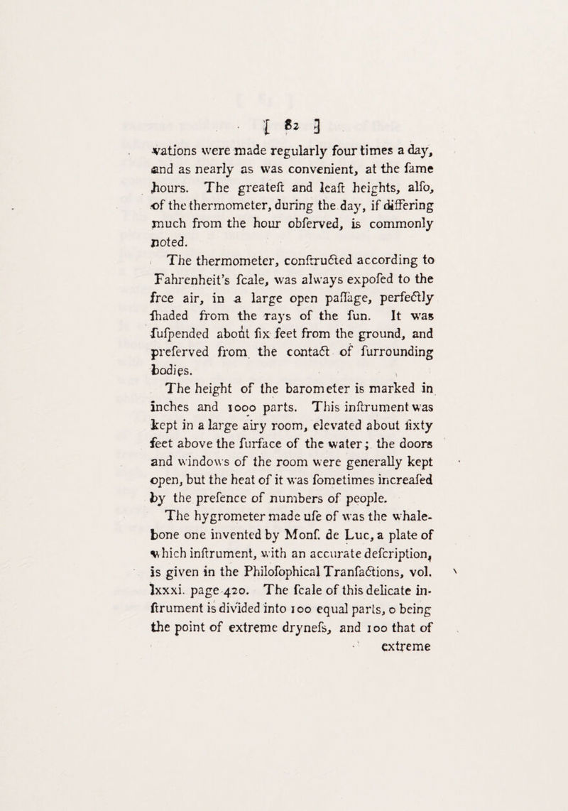 • I 3 •vations were made regularly four times a day, and as nearly as was convenient, at the fame Jiours. The greateft and leaft heights, alfo, •of the thermometer, during the day, if differing much from the hour obferved, is commonly noted. The thermometer, confrrudted according to Fahrenheit’s fcale, was always expofed to the free air, in a large open paflage, perfe<5t!y fhaded from the rays of the fun. It was fufpended about fix feet from the ground, and preferved from the contaft of furrounding bodies. The height of the barometer is marked in inches and 1000 parts. This inflrument was kept in a large airy room, elevated about lixty feet above the furface of the water; the doors and windows of the room were generally kept open, but the heat of it was fometimes increafed by the prefence of numbers of people. The hygrometer made ufe of was the whale¬ bone one invented by Monf. de Luc, a plate of which inflrument, with an accurate defeription^ is given in the Philofophical Tranfa&ions, vol. Ixxxi. page 420. The fcale of this delicate in- ftrument is divided into 100 equal parts, o being the point of extreme drynefs, and 100 that of extreme