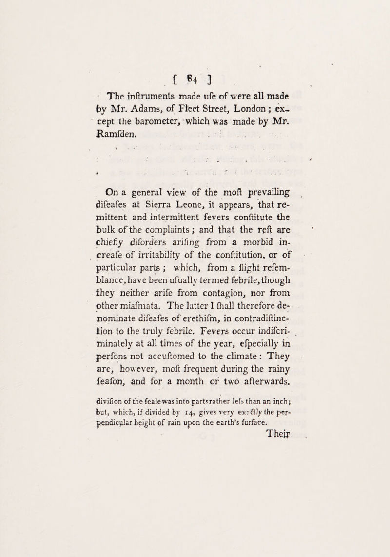 V The inflruments made life of were all made by Mr. Adams, of Fleet Street, London ; ex¬ cept the barometer, which was made by Mr. Ramfden. t . .. ' '. . . <• . 4 _ * * . \ ? s < \ . On a general view of the molt prevailing difeafes at Sierra Leone, it appears, that re¬ mittent and intermittent fevers conftitute the bulk of the complaints; and that the reft are ^ - chiefly diforders arifing from a morbid in- creafe of irritability of the conftitution, or of particular parts ; which, from a flight refem- blance,have been ufually termed febrile, though they neither arife from contagion, nor from other miafmafa. The latter I fhall therefore de¬ nominate difeafes of erethifm, in contradiftinc- tion to the truly febrile. Fevers occur indifcri- minately at all times of the year, efpecially in perfons not accuftomed to the climate : They are, however, moft frequent during the rainy feafon, and for a month or two afterwards. divifion of the fcalewas into parts rather lefs than an inch; but, which, if divided by 14, gives very exa&ly the per¬ pendicular height of rain upon the earth’s furface. Their