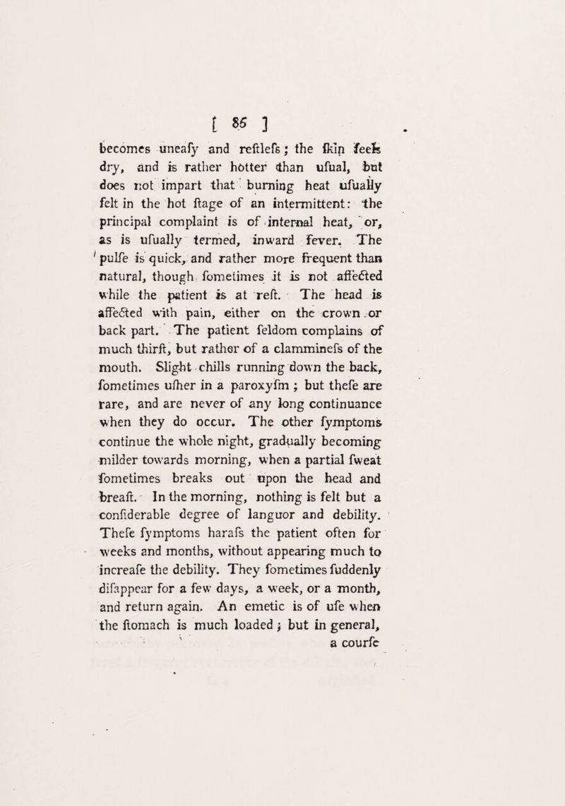 becomes uneafy and reftlefs; the ikin feels dry, and is rather hotter (than ufiial, but % does not impart that burning heat ufually felt in the hot ftage of an intermittent: the principal complaint is of internal heat, or, as is ufually termed, inward Fever. The 1 pulfe is quick, and rather more frequent than natural, though fometimes it is not affedled while the patient is at red. The head is affected with pain, either on the crown.or back part. The patient feldom complains of much third, but rather of a clamminefs of the mouth. Slight chills running down the back, fometimes ufher in a paroxyfm ; but thefe are rare, and are never of any long continuance when they do occur. The other fymptoms continue the whole night, gradually becoming milder towards morning, when a partial fweat fometimes breaks out upon the head and bread.' In the morning, nothing is felt but a confiderable degree of languor and debility. Thefe fymptoms harafs the patient often for W'eeks and months, without appearing much to increafe the debility. They fometimes fuddenly difappear for a few days, a week, or a month, and return again. An emetic is of ufe when the ftomach is much loaded \ but in general, a courfe