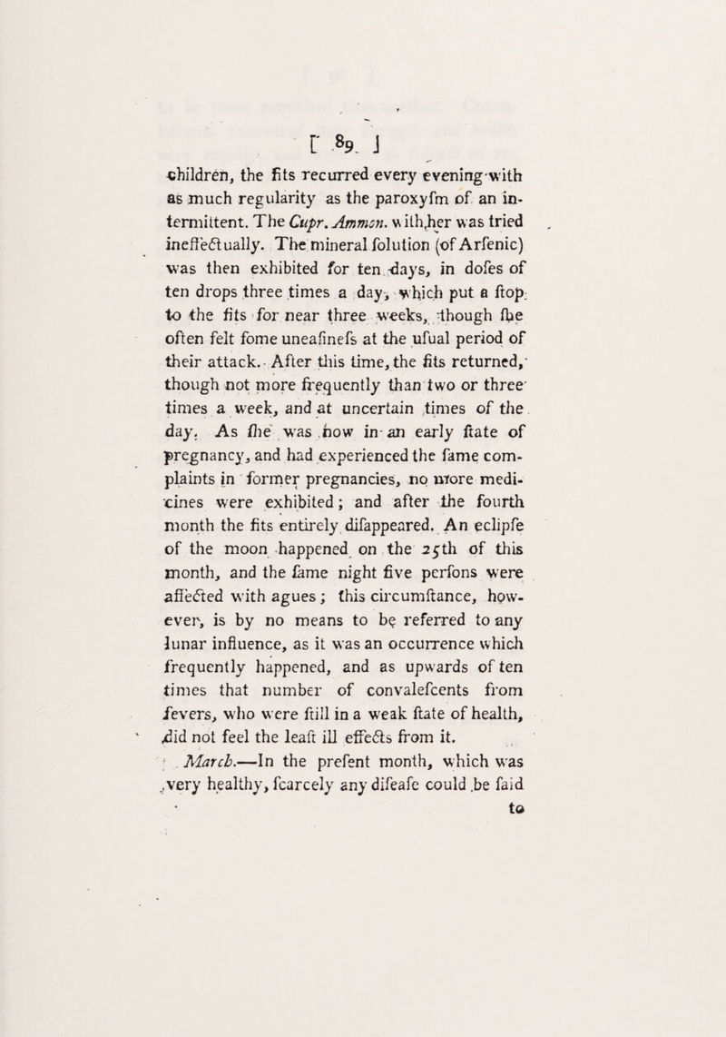 r .89. j children, the fits recurred every evening with as much regularity as the paroxyfm of an in¬ termittent. The Cupr. Ammon. withther was tried ineffectually. The mineral folution (of Arfenic) was then exhibited for ten 'days, in dofes of ten drops three times a day, which put a ftop: to the fits for near three wreeks, -though (he often felt fome uneafnefs at the ufual period of their attack.- After this time, the fits returned,' though not more frequently than two or three' times a week, and at uncertain times of the day. As the -was how in-an early flate of pregnancy, and had experienced the fame com¬ plaints in former pregnancies, no more medi¬ cines were exhibited; and after the fourth month the fits entirely difappeared. An eclipfe of the moon happened on the 25th of this month, and the fame night five perfons were affedted with agues; this circumftance, how¬ ever, is by no means to be referred to any lunar influence, as it was an occurrence which frequently happened, and as upwards of ten times that number of convalefcents from fevers, w ho were frill in a weak ftate of health, .did not feel the leaft ill effects from it. March.—In the prefent month, which was ^very healthy, fcarcely any difeafe could .be faid to