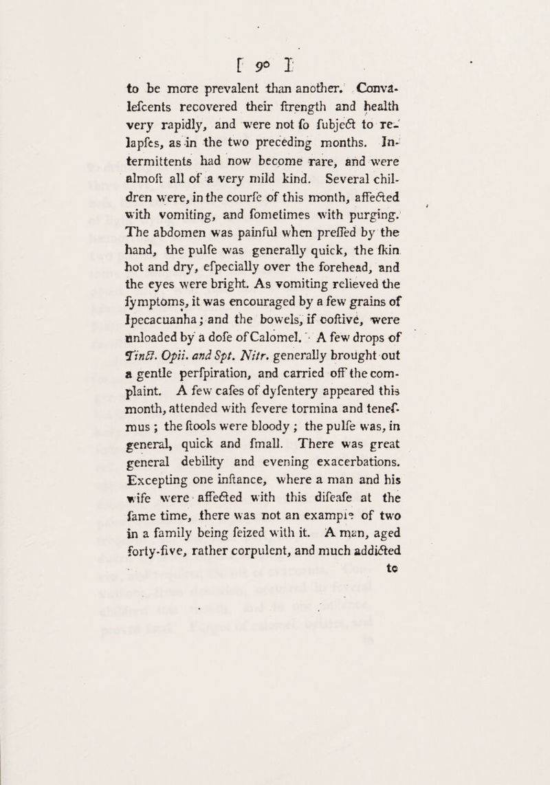 to be more prevalent than another. Conva* lefcents recovered their ftrength and health very rapidly, and were not fo fubjeft to Te- lapfes, as in the two preceding months. In- termittents had now become rare, and were almoft all of a very mild kind. Several chil¬ dren were, in the courfe of this month, affected with vomiting, and fometimes with purging. The abdomen was painful when prefled by the hand, the pulfe v/as generally quick, the fkin hot and dry, efpecially over the forehead, and the eyes were bright. As vomiting relieved the fymptoms, it was encouraged by a few grains of Ipecacuanha; and the bowels, if ooftive, were cnloaded by a dofe of Calomel. '• A few drops of finfi- Opii. and Spt. Nitr, generally brought out a gentle perfpiration, and carried off the com¬ plaint. A few cafes of dyfentery appeared this month, attended with fevere tormina and tenef- mus ; the ftools were bloody ; the pulfe was, in general, quick and fmall. There was great general debility and evening exacerbations. Excepting one inftance, where a man and his wife were1 affe6ted with this difeafe at the fame time, .there was not an example of two in a family being feized w ith it. A man, aged forty-five, rather corpulent, and much addicted