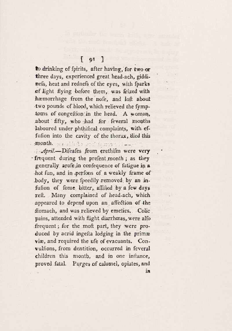 t 91 ] V to .drinking of fpirits, after having, for two or three days, experienced great head-ach, giddi- nefs, heat and rednefs of the eyes, with fparks of light flying before them, was feized with haemorrhage from the nofe, and loft about •two pounds of blood, which relieved the fymp- tpms of eongeftion.'in the head. A woman, about fifty, who :had for feveral months laboured under phthifical. complaints, with ef- fufion into the cavity of the thorax, died this •month, v. , :' % * . -i'jfyril—Difeafes from erethifm were veiy •frequent during the prefent month ; as they generally arofe>in confequence of fatigue ip a •hot fun, and in *pepfons of a wTeakly frame of body, they wrere fpeediiy removed, by an in- fufion of Tome bitter,, aflifted by a few days reft. Many complained of head-ach, which appeared to depend upon an. affection of the liomach, and was relieved by emetics. Colic pains, attended with flight diarrhoeas, were alfo frequent; for the moft part, they Were pro¬ duced by acrid ingefta lodging in the prims vise, and required the ufe of evacuants. Con- vulJions, from dentition, occurred in feveral children this month, and in one inftance, proved fatal. Purges of calomel, opiates, and ^ • in