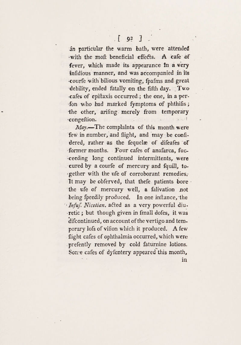 , [ 9? ] : in particular the warm bath, were attended *with the moll beneficial effects. A cafe -of fever, which made its appearance In a very inlidious manner, and was accompanied in its -courfe with bilious vomiting, fpafms and great •debility, ended fatally on the fifth day. .Two cafes of epiftaxis occurred ; the one, in a per¬ son who had marked fymptoms of phthifis; Ihe other, arifing merely from temporary congeftion. > '■* May.—The complaints of this month were few in number, and flight, and may be confi- dered, rather as the fequelae of difeafes of Tormer months. Four cafes of anafarca, fuc- 'Ceeding long continued intermittents, were cured by a courfe of mercury and fquill, to- •gether with the ufe of corroborant remedies.- It may be obferved, that thefe patients bore - the ufe of mercury well, a falivation not being fpeedily produced. In one inftance,~the '; Infuf. Nicotian, aefted as a very powerful diu- •retie ; but though given in fmall dofes, it was * difeontinued, on account of the vertigo and tem¬ porary lofs of vifion which it produced. A few flight cafes of ophthalmia occurred, which w:ere prefently removed by cold faturnine lotions. Some cafes of dyfentery appeared this month.