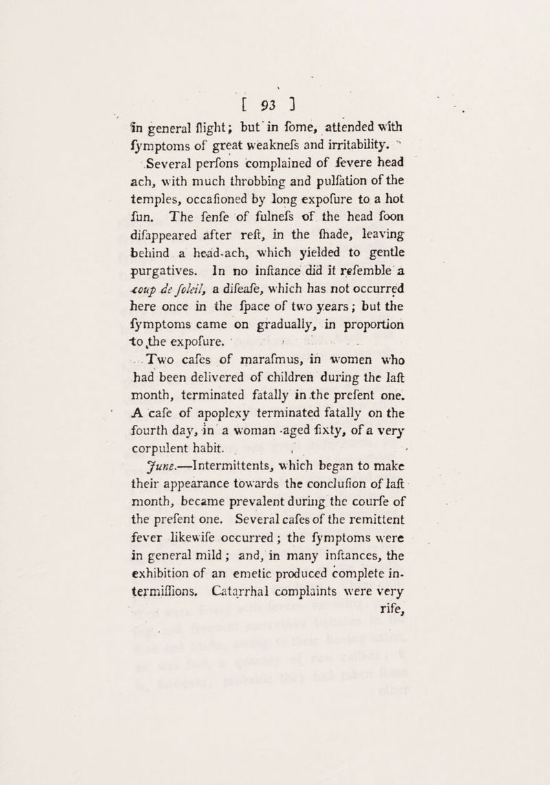 In general flight; but in fame, attended with fymptoms of great weaknefs and irritability. ' .Several perfons complained of fevere head ach, with much throbbing and pulfation of the temples, occafioned by long expofure to a hot fun. The fenfe of fulnefs of the head foon difappeared after reft, in the (hade, leaving behind a head-ach, which yielded to gentle purgatives. In no inftance did it refemble a xoup de fold!, a difeafe, which has not occurred here once in the fpace of two years; but the fymptoms came on gradually, in proportion to%the expofure. * *■ ' - . • Two cafes of marafmus, in women who \ had been delivered of children during the laft month, terminated fatally in the prefent one. A cafe of apoplexy terminated fatally on the fourth day, in a woman -aged fixty, of a very corpulent habit. June.—Intermit tents, which began to make their appearance towards the conciufion of laft month, became prevalent during the courfe of the prefent one. Several cafes of the remittent fever likewife occurred ; the fymptoms were in general mild ; and/in many inftances, the exhibition of an emetic produced complete in- termiffions. Catarrhal complaints were very rife.