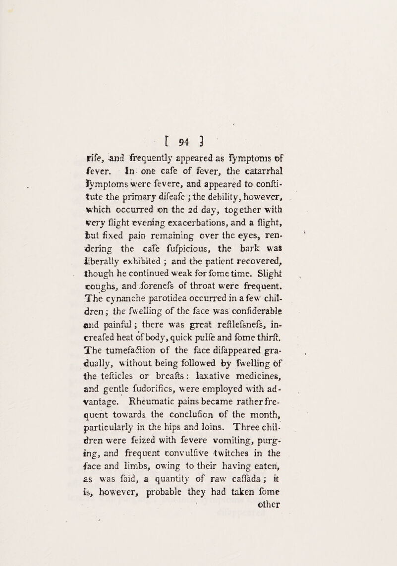 rife, .and frequently appeared as Tymptonis of fever. In one cafe of fever, the catarrhal fymptoms were fevere, and appeared to confti- tute the primary difeafe ; the debility, however, which occurred on the 2d day, together with very flight everting exacerbations, and a flight, but fixed pain remaining over the eyes, ren¬ dering the cate fufpicious, the bark wa$ liberally exhibited ; and the patient recovered, though he continued weak for fome time. Slight coughs, and forenefs of throat were frequent. The cynanche parotidea occurred in a few chil¬ dren ; the fu elling of the face was confiderable end painful; there was great refilefsnefs, in- creafed heat of body, quick pulfe and fome thirft. The tumefaction of the face difappeared gra¬ dually, without being followed by fuelling of the tefticles or breafts: laxative medicines, and gentle fudorifics, were employed with ad¬ vantage. Rheumatic pains became rather fre¬ quent towards the conclufion of the month, particularly in the hips and loins. Three chil¬ dren were feized with fevere vomiting, purg¬ ing, and frequent tonvulfive twitches in the face and limbs, owing to their having eaten, as was faid, a quantity of raw caflada; it is, however, probable they had taken fome other