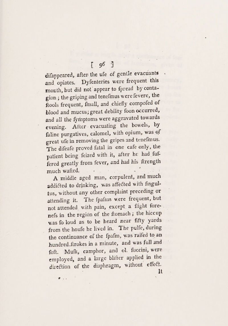 [ 9^ ‘I difappeared, after the ufe of gentle evacuants . and opiates. Dyfenteries were frequent this month, but did not appear to fpread by conta¬ gion ; the griping and tenefmus werefevere, the ftools frequent, finall, and chiefly compofed of blood and mucus; great debility foon occurred, and all the fyfnptoms were aggravated towards evening. After evacuating the bowels, by faline purgatives, calomel, with opium, was of great ufe in removing the gripes and tenefmus. The difeafe proved fatal in one cafe only, the patient being feized with it, after he had fuf- fered greatly from fever, and had his ftrength much wafted. A middle aged man, corpulent, and much addifted to drjnking, was affedled with fingul- tus, w ithout any other complaint preceding or attending it. The fpafrns were frequent, but not attended with pain, except a flight fore- . nefs in the region of the ftomach ; the hiccup was fo loud as to be heard near fifty yards from the houfe he lived in. The pulfe, during the continuance of the fpaftn, was raifed to an hundred.ftrokes in a minute, and was full and foft. Mufk, camphor, and ol. fuccini, were employed, and a large blifter applied in the direction of the diaphragm, without effedt. # . .
