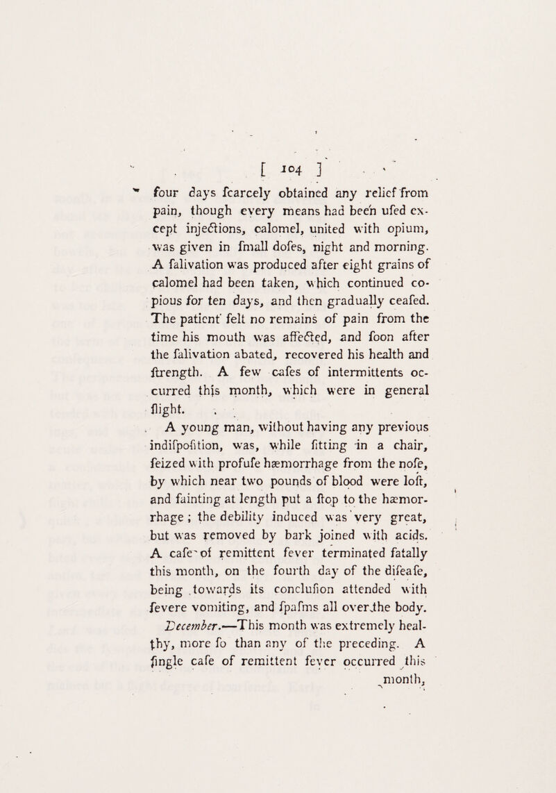 [ J°4 3 • ' ' four days fcarcely obtained any relief from pain, though every means had been ufed ex¬ cept injections, calomel, united with opium, was given in fmall dofes, night and morning. A falivation was produced after eight grains of calomel had been taken, which continued co¬ pious for ten days, and then gradually ceafed. The patient' felt no remains of pain from the time his mouth was affected, and foon after the falivation abated, recovered his health and ftrength. A few cafes of intermittents oc¬ curred this month, which were in general flight. . A young man, without having any previous indifpohtion, was, while fitting in a chair, feized with profufe haemorrhage from the nofe, by which near two pounds of blood were loft, and fainting at length put a flop to the haemor¬ rhage ; the debility induced was very great, but was removed by bark joined with acids. A cafe'of remittent fever terminated fatally this month, on the fourth day of the difeafe, being .towards its conclufion attended with fevere vomiting, and fpafms all overdhe body. IDecember.—This month was extremely heal¬ thy, more fo than any of the preceding. A fingle cafe of remittent fever occurred this month, V .