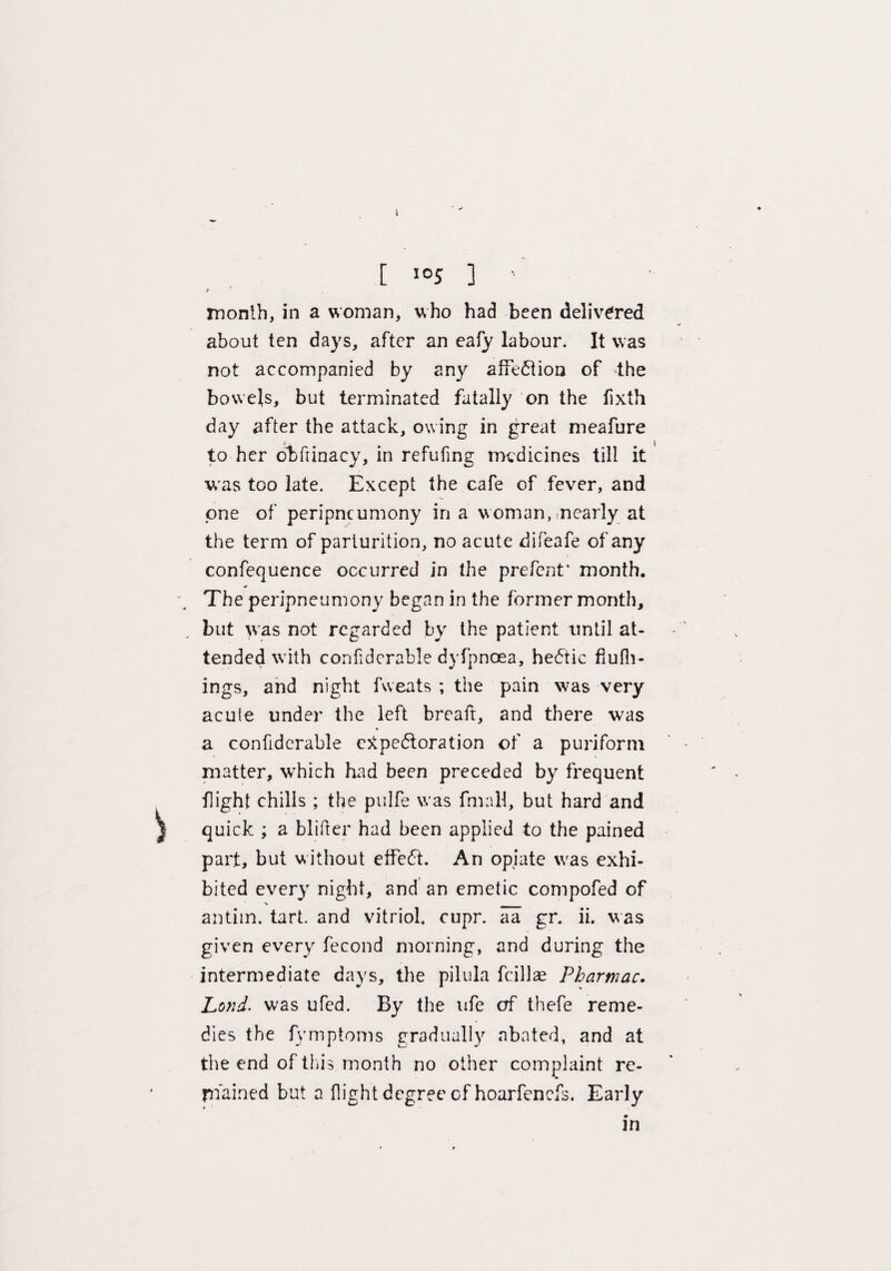 [ I05 ] ' * # month, in a woman, who had been delivered about ten days, after an eafy labour. It was not accompanied by any affection of the bowels, but terminated fatally on the fixth day after the attack, owing in great meafure to her obfrinacy, in refuting medicines till it was too late. Except the cafe of fever, and one of peripneumony in a woman, nearly at the term of parturition, no acute difeafe of any confequence occurred in the prefent* month. The peripneumony began in the former month, but was not regarded by the patient until at¬ tended with conli dcrable dyfpnoea, hectic flufli- ings, and night fweats ; the pain was very acute under the left breaft, and there was a confiderable expectoration of a puriform matter, which had been preceded by frequent flight chills ; the pulfe was frnall, but hard and quick ; a blitter had been applied to the pained part, but without effeCt. An opiate w'as exhi¬ bited every night, and an emetic compofed of V antiin. tart, and vitriol, cupr. aa gr. ii. was given every fecond morning, and during the intermediate days, the pilula fcillae Pharmac. Land- was ufed. By the life erf thefe reme¬ dies the fymptoms gradually abated, and at the end of this month no other complaint re¬ mained but a flight degree of hoarfenefs. Early in