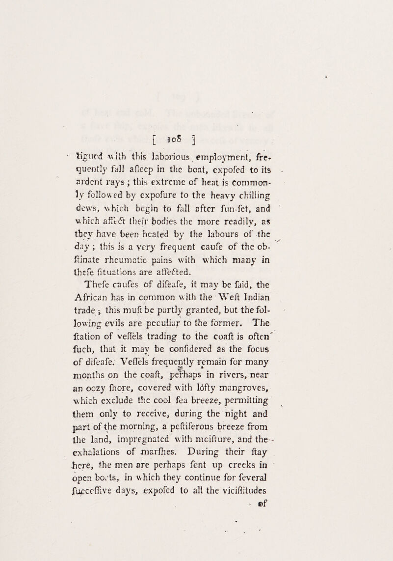 [ joS 3 ligucd with this laborious employment, fre¬ quently fall afleep in the boat, expofed to its ardent rays ; this extreme of heat is Common¬ ly followed by expofure to the heavy chilling dews, which begin to fall after fun-fet, and which afTe(5t their bodies the more readily, as they have been heated by the labours of the day ; this is a very frequent caufe of the ob- ftinate rheumatic pains with which many in thefe fituations are atfe6ted. Thefe caufes of difeafe, it may be faid, the African has in common with the Weft Indian - ! trade ; this muft be partly granted, but the fol¬ lowing evils are peculiar to the former. The ftation of veflels trading to the coaft is ofteiT fuch, that it may be confidered 3s the focus of difeafe. Veilels frequently remain for many months on the coaft, perhaps in rivers, near an oozy fhore, covered with 16fty mangroves, which exclude the cool fea breeze, permitting them only to receive, during the night and part of the morning, a peftiferous breeze from the land, impregnated with mcifture, and the - exhalations of marfhes. During their ftay liere, the men are perhaps fent up creeks in open bocts, in which they continue for feveral fucccfTive days, expofed to all the viciftitudes > ©f