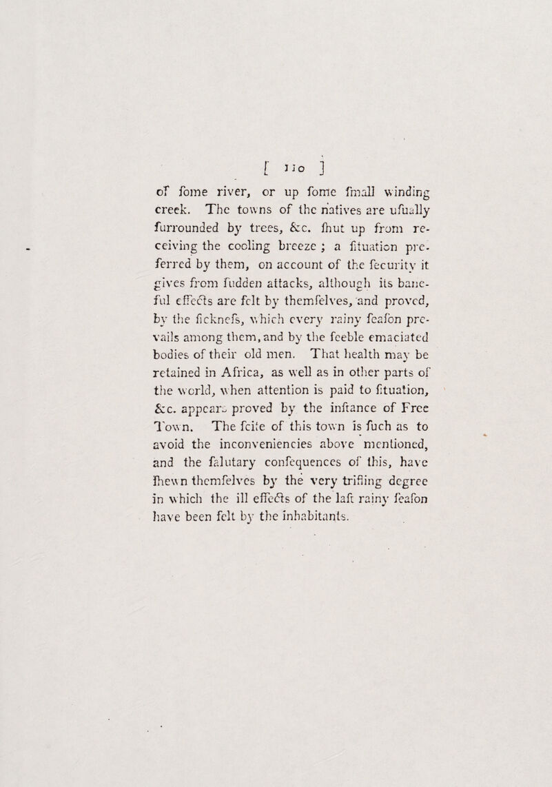 [ 1S° ] of fome river, or up fome fmall winding creek. The towns of the natives are ufually furrounded by trees, Szc. fnut up from re¬ ceiving the coding breeze ; a fituation pre¬ ferred by them, on account of the fecuritv it gives from fudden attacks, although its bane¬ ful effects are felt by themfelves, and proved, by the ficknefs, which every rainy feafbn pre¬ vails among them, and by the feeble emaciated bodies of their old men. That health may be retained in Africa, as well as in other parts of the w orld, when attention is paid to fituation, &c. appears proved by the inftance of Free Town. The feite of this town is fuch as to avoid the inconveniencies above mentioned, and the falutary confequences of this, have ihewn themfelves by the very trifling degree in which the ill effebis of the laft rainy feafon have been felt by the inhabitants.