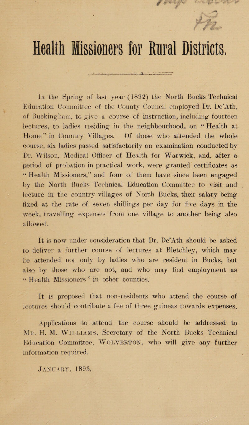  Vr' t- ■ • I# w 3 f. Health Missioners for Rural Districts, In the Spring1 of last year (1892) the North Bucks Technical Education Committee of the County Council employed Dr. De’Ath, of Buckingham, to give a course of instruction, including fourteen lectures, to ladies residing in the neighbourhood, on “ Health at Home” in Country Villages. Of those who attended the whole course, six ladies passed satisfactorily an examination conducted by Dr. Wilson, Medical Officer of Health for Warwick, and, after a period of probation in practical work, were granted certificates as Health Missioners/’ and four of them have since been engaged by the North Bucks Technical Education Committee to visit and lecture in the country villages of North Bucks, their salary being fixed at the rate of seven shillings per day for five days in the week, travelling expenses from one village to another being also allowed. It is now under consideration that Dr. De’Ath should be asked to deliver a further course of lectures at Bletchley, which may be attended not only by ladies who are resident in Bucks, but also by those who are not, and who may find employment as ki Health Missioners ” in other counties. It is proposed that non-residents who attend the course of lectures should contribute a fee of three guineas towards expenses. Applications to attend the course should be addressed to MR. H. M. WILLIAMS, Secretary of the North Bucks Technical Education Committee, WOLVERTON, who will give any further information required. January, 1893.