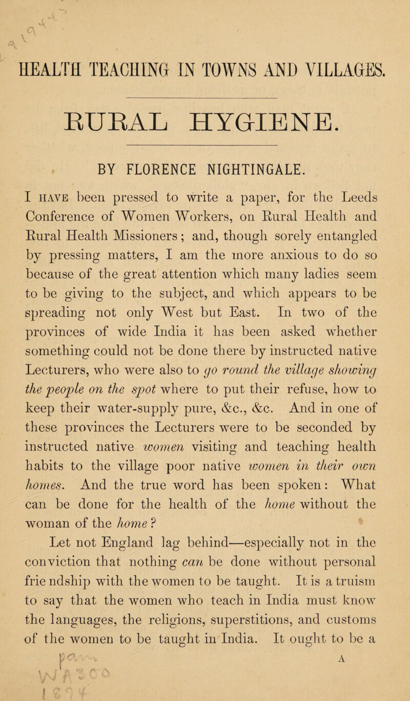 HEALTH TEACHING IN TOWNS AND VILLAGES. RURAL HYGIENE. BY FLORENCE NIGHTINGALE. I have been pressed to write a paper, for the Leeds Conference of Women Workers, on Rural Health and Rural Health Missioners ; and, though sorely entangled by pressing matters, I am the more anxious to do so because of the great attention which many ladies seem to be giving to the subject, and which appears to be spreading not only West but East. In two of the provinces of wide India it has been asked whether something could not be done there by instructed native Lecturers, who were also to go round the village showing the people on the spot where to put their refuse, how to keep their water-supply pure, &c., &c. And in one of these provinces the Lecturers were to be seconded by instructed native women visiting and teaching health habits to the village poor native women in their own homes. And the true word has been spoken: What can be done for the health of the home without the woman of the home ? Let not England lag behind—especially not in the conviction that nothing can be done without personal frie ndship with the women to be taught. It is a truism to say that the women who teach in India must know the languages, the religions, superstitions, and customs of the women to be taught in India. It ought to be a