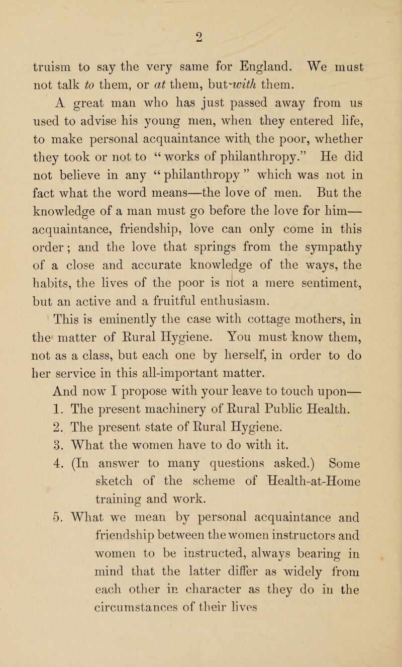 9 truism to say the very same for England. We must not talk to them, or at them, but -with them. A great man who has just passed away from us used to advise his young men, when they entered life, to make personal acquaintance with the poor, whether they took or not to “ works of philanthropy.” He did not believe in any “ philanthropy ” which was not in fact what the word means—-the love of men. But the knowledge of a man must go before the love for him— acquaintance, friendship, love can only come in this order; and the love that springs from the sympathy of a close and accurate knowledge of the ways, the habits, the lives of the poor is not a mere sentiment, but an active and a fruitful enthusiasm. This is eminently the case with cottage mothers, in the matter of Rural Hygiene. You must know them, not as a class, but each one by herself, in order to do her service in this all-important matter. And now I propose with your leave to touch upon— 1. The present machinery of Rural Public Health. 2. The present state of Rural Hygiene. 3. What the women have to do with it. 4. (In answer to many questions asked.) Some sketch of the scheme of Health-at-Home training and work. 5. What we mean by personal acquaintance and friendship between the women instructors and women to be instructed, always bearing in mind that the latter differ as widely from each other in character as they do in the circumstances of their lives