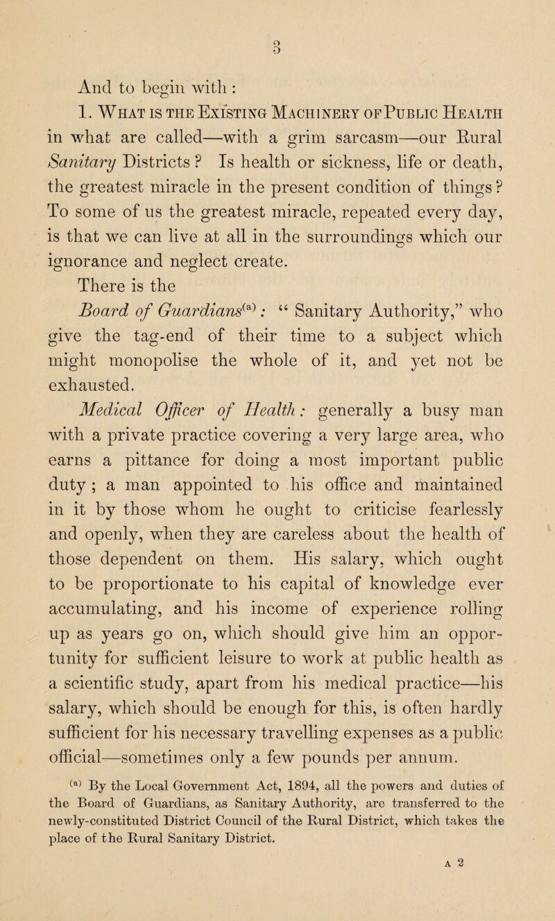 o D And to begin with : 1. What is the Existing Machinery of Public Health in what are called—with a grim sarcasm—our Rural Sanitary Districts P Is health or sickness, life or death, the greatest miracle in the present condition of things P To some of us the greatest miracle, repeated every day, is that we can live at all in the surroundings which our ignorance and neglect create. There is the Board of Guardians(a): “ Sanitary Authority,” who give the tag-end of their time to a subject which might monopolise the whole of it, and yet not be exhausted. Medical Officer of Health: generally a busy man with a private practice covering a very large area, who earns a pittance for doing a most important public duty ; a man appointed to his office and maintained in it by those whom he ought to criticise fearlessly and openly, when they are careless about the health of those dependent on them. His salary, which ought to be proportionate to his capital of knowledge ever accumulating, and his income of experience rolling up as years go on, which should give him an oppor¬ tunity for sufficient leisure to work at public health as a scientific study, apart from his medical practice—his salary, which should be enough for this, is often hardly sufficient for his necessary travelling expenses as a public official—sometimes only a few pounds per annum. (a) By the Local Government Act, 1894, all the powers and duties of the Board of Guardians, as Sanitary Authority, are transferred to the newly-constituted District Council of the Rural District, which takes the place of the Rural Sanitary District.