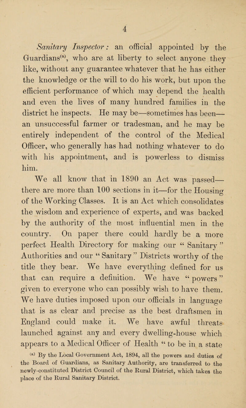 Sanitary Inspector: an official appointed by the Guardians(a), who are at liberty to select anyone they like, without any guarantee whatever that he has either the knowledge or the will to do his work, but upon the efficient performance of which may depend the health and even the lives of many hundred families in the district he inspects. He may be—sometimes has been-— an unsuccessful farmer or tradesman, and he may be entirely independent of the control of the Medical Officer, who generally has had nothing whatever to do with his appointment, and is powerless to dismiss him. We all know that in 1890 an Act was passed— there are more than 100 sections in it—for the Housing of the Working Classes. It is an Act which consolidates the wisdom and experience of experts, and was backed by the authority of the most influential men in the country. On paper there could hardly be a more perfect Health Directory for making our “ Sanitary ” Authorities and our “ Sanitary ” Districts worthy of the title they bear. We have everything defined for us that can require a definition. We have “ powers ” given to everyone who can possibly wish to have them. We have duties imposed upon our officials in language that is as clear and precise as the best draftsmen in England could make it. We have awful threats launched against any and every dwelling-house which appears to a Medical Officer of Health “ to be in a state (a) By the Local Government Act, 1894, all the powers and duties of the Board of Guardians, as Sanitary Authority, are transferred to the newly-constituted District Council of the Rural District, which takes the place of the Rural Sanitary District.