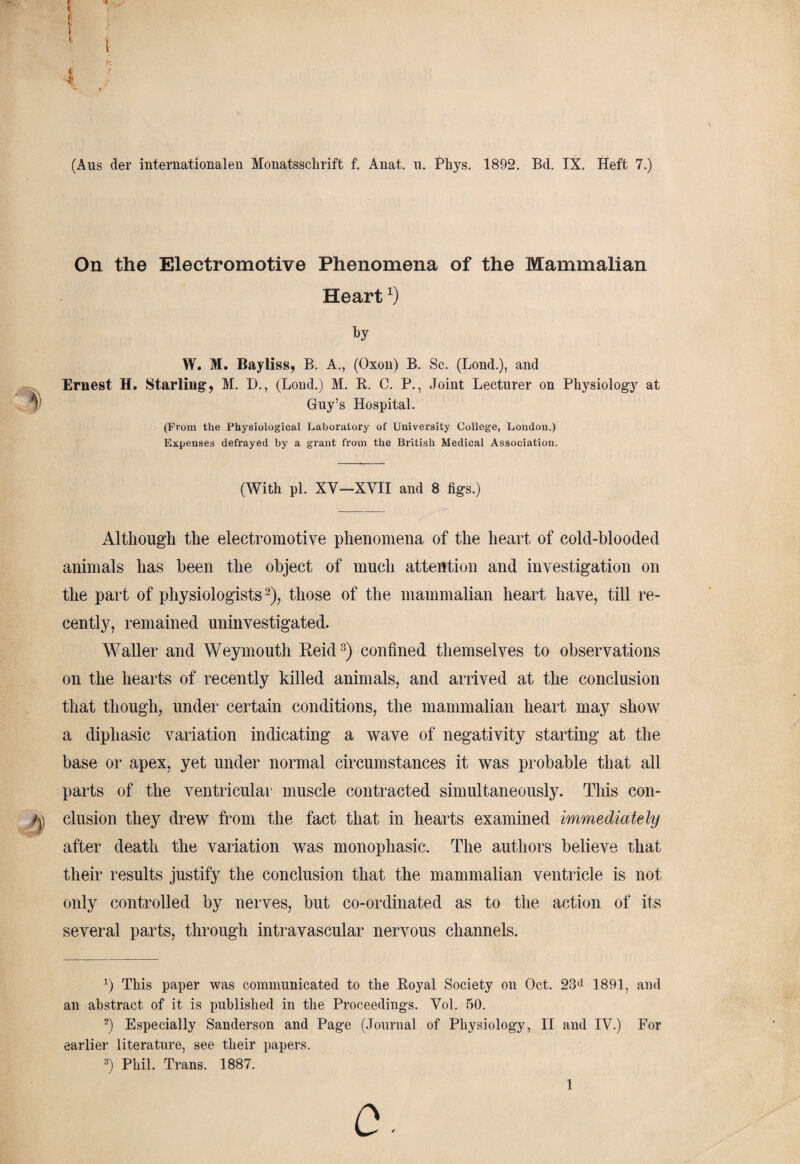 (Aus der internationalen Monatsschrift f. Anat. u. Phys. 1892. Bd. IX. Heft 7.) On the Electromotive Phenomena of the Mammalian Heartx) by W. M. Bayliss, B. A., (Oxon) B. Sc. (Lond.), and Ernest H. Starling1, M. D., (Lond.) M. R. C. P., Joint Lecturer on Physiology at Guy’s Hospital. (From the Physiological Laboratory of University College, London.) Expenses defrayed by a grant from the British Medical Association. (With pi. XV—XVII and 8 figs.) Although the electromotive phenomena of the heart of cold-blooded animals has been the object of much attention and investigation on the part of physiologists2), those of the mammalian heart have, till re¬ cently, remained uninvestigated. Waller and Weymouth Reid3) confined themselves to observations on the hearts of recently killed animals, and arrived at the conclusion that though, under certain conditions, the mammalian heart may show a diphasic variation indicating a wave of negativity starting at the base or apex, yet under normal circumstances it was probable that all parts of the ventricular muscle contracted simultaneously. This con¬ clusion they drew from the fact that in hearts examined immediately after death the variation was monophasic. The authors believe that their results justify the conclusion that the mammalian ventricle is not only controlled by nerves, but co-ordinated as to the action of its several parts, through intravascular nervous channels. a) This paper was communicated to the Royal Society on Oct. 23d 1891, and an abstract of it is published in the Proceedings. Vol. 50. 2) Especially Sanderson and Page (Journal of Physiology, II and IV.) For earlier literature, see their papers. 3) Phil. Trans. 1887.