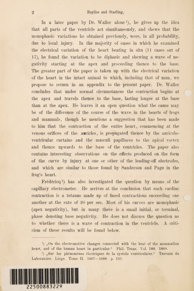 In a later paper by Dr. Waller alone1), he gives up the idea that all parts of the ventricle act simultaneously, and shews that the monophasic variations he obtained previously, were, in all probability, due to local injury. In the majority of cases in which he examined the electrical variation of the heart beating in situ (11 cases out of 17), he found the variation to be diphasic and shewing a wave of ne¬ gativity starting at the apex and proceeding thence to the base. The greater part of the paper is taken up with the electrical variation of the heart in the intact animal to which, including that of man, we propose to return in an appendix to the present paper. Dr. Waller concludes that under normal circumstances the contraction begins at the apex and travels thence to the base, lasting longer at the base than at the apex. He leaves it an open question what the cause may be of the difference of the course of the wave in the hearts of frogs and mammals, though he mentions a suggestion that has been made to him that the contraction of the entire heart, commencing at the venous orifices of the auricles, is propagated thence by the aurieulo- ventricular curtains and the musculi papillares to the apical vortex and thence upwards to the base of the ventricles. The paper also contains interesting observations on the effects produced on the form of the curve by injury at one or other of the leading-off electrodes, and which are similar to those found by Sanderson and Page in the frog’s heart. Fredericq2) has also investigated the question by means of the capillary electrometer. He arrives at the conclusion that each cardiac contraction is a tetanus made up of fused contractions succeeding one another at the rate of 20 per sec. Most of his curves are monophasic (apex negativity), but in many there is a small initial, or terminal, phase denoting base negativity. He does not discuss the question as to whether there is a wave of contraction in the ventricle. A criti¬ cism of these results will be found below. 1) „On the electromotive changes connected with the heat of the mammalian heart, and of the human heart in particular.“ Phil. Trans. Vol. 180. 1889. 2) „Sur les phenomenes electriques de la systole ventriculaire.“ Travaux du Laboratoire. Liege. Tome II. 1887—1888. p. 133.