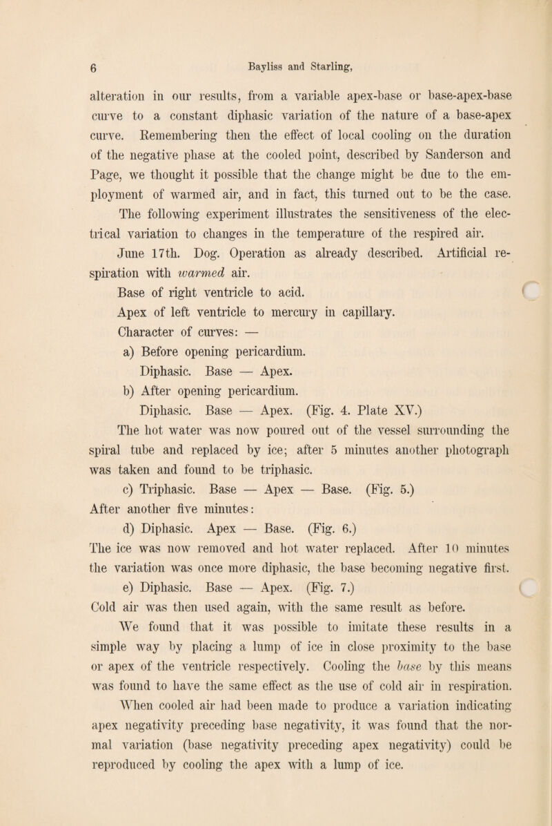 alteration in our results, from a variable apex-base or base-apex-base curve to a constant diphasic variation of the nature of a base-apex curve. Remembering then the effect of local cooling on the duration of the negative phase at the cooled point, described by Sanderson and Page, we thought it possible that the change might be due to the em¬ ployment of warmed air, and in fact, this turned out to be the case. The following experiment illustrates the sensitiveness of the elec¬ trical variation to changes in the temperature of the respired air. June 17th. Dog. Operation as already described. Artificial re¬ spiration with warmed air. Base of right ventricle to acid. Apex of left ventricle to mercury in capillary. Character of curves: — a) Before opening pericardium. Diphasic. Base — Apex. b) After opening pericardium. Diphasic. Base — Apex. (Fig. 4. Plate XV.) The hot water was now poured out of the vessel surrounding the spiral tube and replaced by ice; after 5 minutes another photograph was taken and found to be triphasic. c) Triphasic. Base — Apex — Base. (Fig. 5.) After another five minutes: d) Diphasic. Apex — Base. (Fig. 6.) The ice was now removed and hot water replaced. After 10 minutes the variation was once more diphasic, the base becoming negative first. e) Diphasic. Base — Apex. (Fig. 7.) Cold air was then used again, with the same result as before. We found that it was possible to imitate these results in a simple way by placing a lump of ice in close proximity to the base or apex of the ventricle respectively. Cooling the base by this means was found to have the same effect as the use of cold air in respiration. When cooled air had been made to produce a variation indicating apex negativity preceding base negativity, it was found that the nor¬ mal variation (base negativity preceding apex negativity) could be reproduced by cooling the apex with a lump of ice.