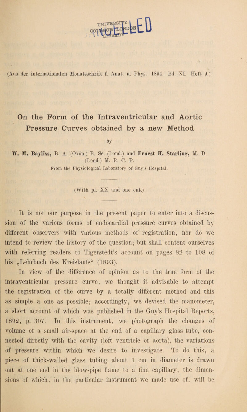 •k (Aus der internationalen Monatsschrift f. Anat. u. Pliys. 1894. Bd. XI. Heft 9.) On the Form of the Intraventricular and Aortic Pressure Curves obtained by a new Method by W. M. Bayliss, B. A. (Oxon.) B. Sc. (Lond.) and Ernest H. Starling’, M. D. (Bond.) M. K. C. P. From the Physiological Laboratory of Guy’s Hospital. (With pi. XX and one cut.) It is not our purpose in the present paper to enter into a discus¬ sion of the various forms of endocardial pressure curves obtained by different observers with various methods of registration, nor do we intend to review the history of the question; but shall content ourselves with referring readers to Tigerstedt’s account on pages 82 to 108 of his „Lehrbuch des Kreislaufs“ (1893). In view of the difference of opinion as to the true form of the | intraventricular pressure curve, we thought it advisable to attempt the registration of the curve by a totally different method and this as simple a one as possible; accordingly, we devised the manometer, a short account of which was published in the Guy’s Hospital Reports, 1892, p. 307. In this instrument, we photograph the changes of volume of a small air-space at the end of a capillary glass tube, con¬ nected directly with the cavity (left ventricle or aorta), the variations of pressure within which we desire to investigate. To do this, a i piece of thick-walled glass tubing about 1 cm in diameter is drawn out at one end in the blow-pipe flame to a fine capillary, the dimen¬ sions of which, in the particular instrument we made use of, will be