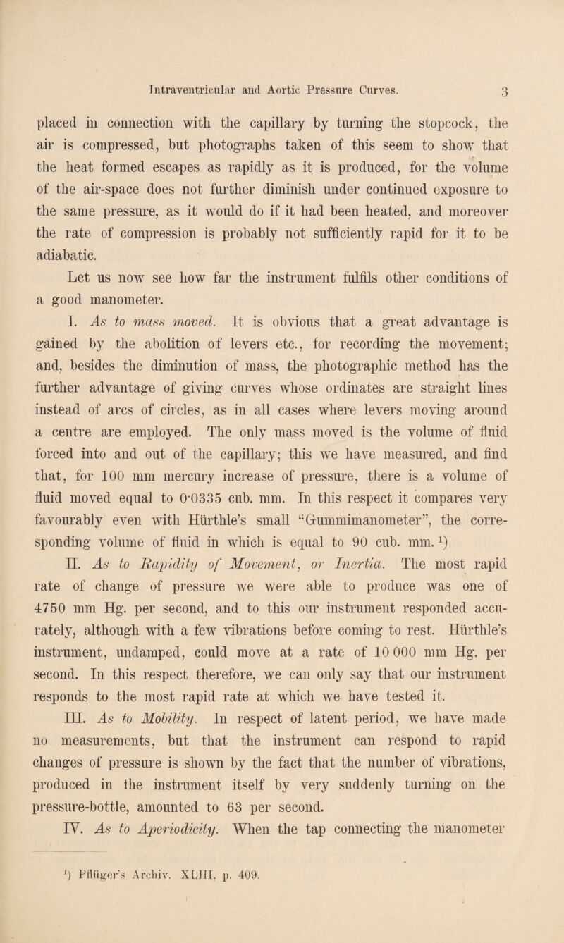 placed in connection with the capillary by turning the stopcock, the air is compressed, but photographs taken of this seem to show that the heat formed escapes as rapidly as it is produced, for the volume of the air-space does not further diminish under continued exposure to the same pressure, as it would do if it had been heated, and moreover the rate of compression is probably not sufficiently rapid for it to be adiabatic. Let us now see how far the instrument fulfils other conditions of a good manometer. I. As to mass moved. It is obvious that a great advantage is gained by the abolition of levers etc., for recording the movement; and, besides the diminution of mass, the photographic method has the further advantage of giving curves whose ordinates are straight lines instead of arcs of circles, as in all cases where levers moving around a centre are employed. The only mass moved is the volume of fluid forced into and out of the capillary; this we have measured, and find that, for 100 mm mercury increase of pressure, there is a volume of fluid moved equal to 0*0335 cub. mm. In this respect it compares very favourably even with Hurthle’s small “Gummimanometer”, the corre¬ sponding volume of fluid in which is equal to 90 cub. mm.*) II. As to Rapidity of Movement, or Inertia. The most rapid rate of change of pressure we were able to produce was one of 4750 mm Hg. per second, and to this our instrument responded accu¬ rately, although with a few vibrations before coming to rest. Hurthle’s instrument, undamped, could move at a rate of 10 000 mm Hg. per second. In this respect therefore, we can only say that our instrument responds to the most rapid rate at which we have tested it. IH. As to Mobility. In respect of latent period, we have made no measurements, but that the instrument can respond to rapid changes of pressure is shown by the fact that the number of vibrations, produced in Ihe instrument itself by very suddenly turning on the pressure-bottle, amounted to 63 per second. IV. As to Aperiodicity. When the tap connecting the manometer A) Pfiiiger’s Archiv. XLJII, p. 409. i