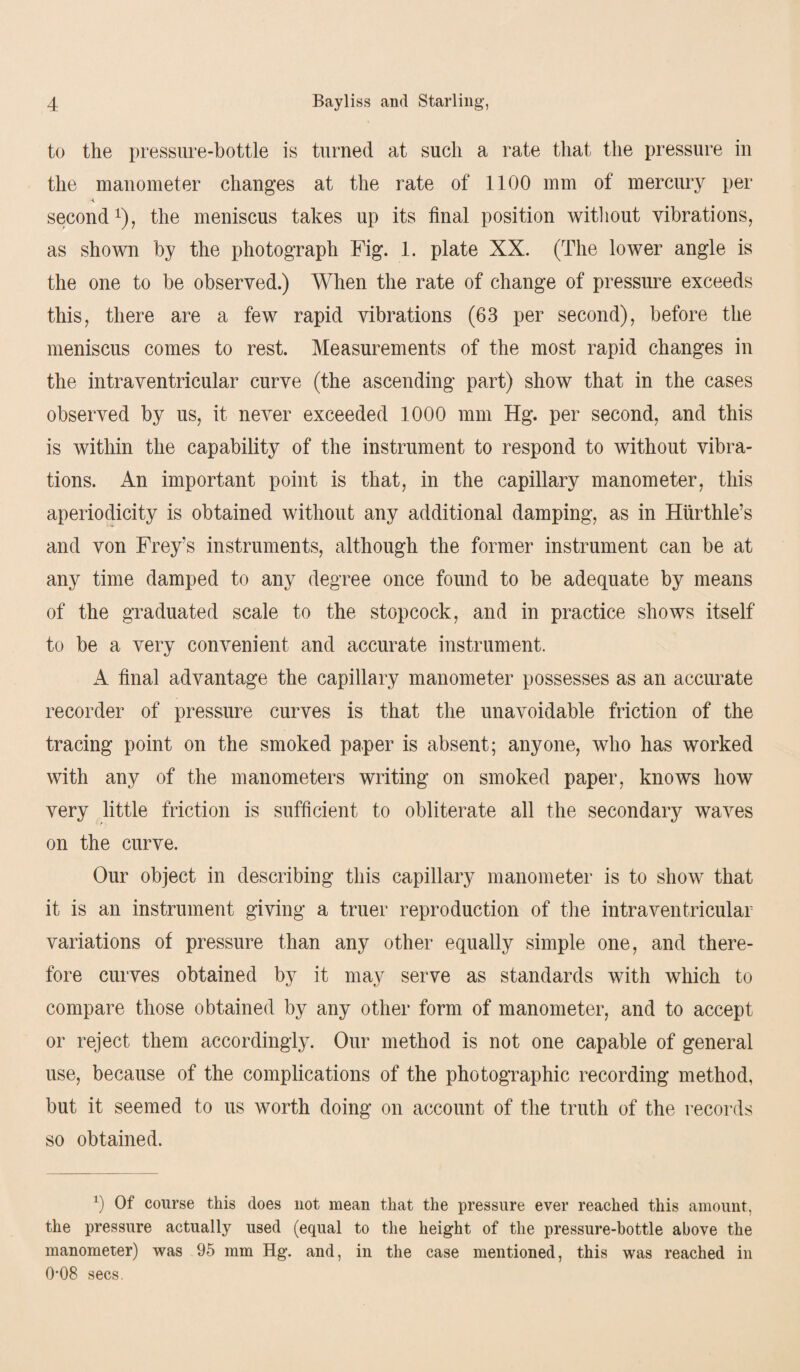 to the pressure-bottle is turned at such a rate that the pressure in the manometer changes at the rate of 1100 mm of mercury per second1), the meniscus takes up its final position without vibrations, as shown by the photograph Fig. 1. plate XX. (The lower angle is the one to be observed.) When the rate of change of pressure exceeds this, there are a few rapid vibrations (63 per second), before the meniscus comes to rest. Measurements of the most rapid changes in the intraventricular curve (the ascending part) show that in the cases observed by us, it never exceeded 1000 mm Hg. per second, and this is within the capability of the instrument to respond to without vibra¬ tions. An important point is that, in the capillary manometer, this aperiodicity is obtained without any additional damping, as in Hurthle’s and von Frey’s instruments, although the former instrument can be at any time damped to any degree once found to be adequate by means of the graduated scale to the stopcock, and in practice shows itself to be a very convenient and accurate instrument. A final advantage the capillary manometer possesses as an accurate recorder of pressure curves is that the unavoidable friction of the tracing point on the smoked paper is absent; anyone, who has worked with any of the manometers writing on smoked paper, knows how very little friction is sufficient to obliterate all the secondary waves on the curve. Our object in describing this capillary manometer is to show that it is an instrument giving a truer reproduction of the intraventricular variations of pressure than any other equally simple one, and there¬ fore curves obtained by it may serve as standards with which to compare those obtained by any other form of manometer, and to accept or reject them accordingly. Our method is not one capable of general use, because of the complications of the photographic recording method, but it seemed to us worth doing on account of the truth of the records so obtained. b Of course this does not mean that the pressure ever reached this amount, the pressure actually used (equal to the height of the pressure-bottle above the manometer) was 95 mm Hg. and, in the case mentioned, this was reached in 0*08 secs.