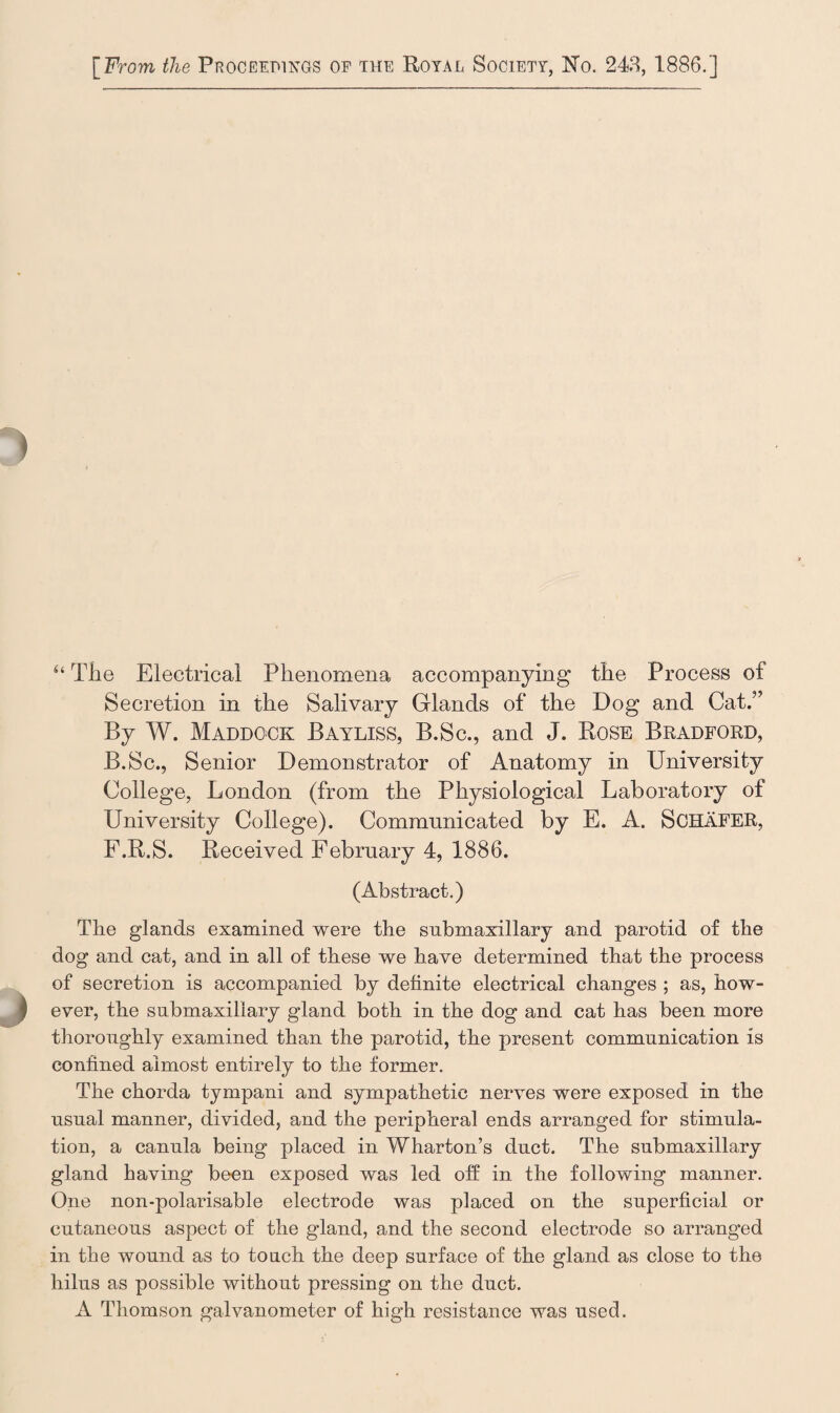 44 The Electrical Phenomena accompanying the Process of Secretion in the Salivary Glands of the Dog and Cat.” By W. Maddgck Bayliss, B.Sc., and J. Rose Bradford, B.Sc., Senior Demonstrator of Anatomy in University College, London (from the Physiological Laboratory of University College). Communicated by E. A. Schafer, F.R.S. Received February 4, 1886. (Abstract.) Tbe glands examined were the submaxillary and parotid of the dog and cat, and in all of these we have determined that the process of secretion is accompanied by definite electrical changes ; as, how¬ ever, the submaxillary gland both in the dog and cat has been more thoroughly examined than the parotid, the present communication is confined almost entirely to the former. The chorda tympani and sympathetic nerves were exposed in the usual manner, divided, and the peripheral ends arranged for stimula¬ tion, a canula being placed in Wharton’s duct. The submaxillary gland having been exposed was led off in the following manner. One non-polarisable electrode was placed on the superficial or cutaneous aspect of the gland, and the second electrode so aiTanged in the wound as to toach the deep surface of the gland as close to the hilus as possible without pressing on the duct. A Thomson galvanometer of high resistance was used.