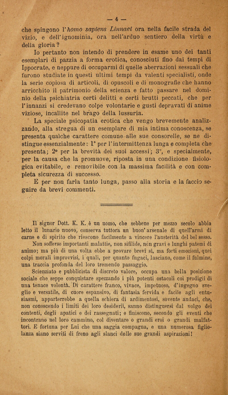 che spingono Yhomo sapiens Linnaei ora nella facile strada del vizio, e dell’ignominia, ora nell’arduo sentiero della virtù e della gloria ? Io pertanto non intendo di prendere in esame uno dei tanti esemplari di pazzia a forma erotica, conosciuti fino dai tempi di Ippocrate, e neppure di occuparmi di quelle aberrazioni sessuali che furono studiate in questi ultimi tempi da valenti specialisti, onde la serie copiosa di articoli, di opuscoli e di monografie che hanno arricchito il patrimonio della scienza e fatto passare nel domi¬ nio della psichiatria certi delitti e certi brutti peccati, che per l’innanzi si credevano colpe volontarie e gusti depravati di anime viziose, incallite nel brago della lussuria. La speciale psicopatia erotica che vengo brevemente analiz¬ zando, alla stregua di un esemplare di mia intima conoscenza, se presenta qualche carattere comune alle sue consorelle, se ne di¬ stingue essenzialmente : 1° per l’intermittenza lunga e completa che presenta; 2° per la brevità dei suoi accessi; 3, e specialmente, per la causa che la promuove, riposta in una condizione fisiolo¬ gica evitabile, e removibile con la massima facilità e con com¬ pleta sicurezza di successo. E per non farla tanto lunga, passo alla storia e la faccio se¬ guire da brevi commenti. Il signor Dott. K. K. è un uomo, che sebbene per mezzo secolo abbia letto il lunario nuovo, conserva tuttora un buon’ arsenale di quelfarmi di carne e di spirito che riescono facilmente a vincere l’austerità del bel sesso. Non sofferse importanti malattie, non sifilide, non gravi e lunghi patemi di animo; ma più di una volta ebbe a provare brevi sì, ma forti emozioni, quei colpi morali improvvisi, i quali, per quanto fugaci, lasciano, come il fulmine, una traccia profonda del loro tremendo passaggio. Scienziato e pubblicista di discreto valore, occupa una bella posizione sociale che seppe conquistare spezzando i più potenti ostacoli coi prodigii di una tenace volontà. Di carattere franco, vivace, impetuoso, d’ingegno sve¬ glio e versatile, di cuore espansivo, di fantasia fervida e facile agli entu¬ siasmi, apparterrebbe a quella schiera di ardimentosi, sovente audaci, che, non conoscendo i limiti dei loro desideri!, sanno distinguersi dal volgo dei contenti, degli apatici e dei rassegnati; e finiscono, secondo gli eventi che incontrano nel loro cammino, col diventare o grandi eroi o grandi malfat¬ tori. E fortuna per Lui che una saggia compagna, e una numerosa figlio¬ lanza siano serviti di freno agli slanci delle sue grandi aspirazioni!