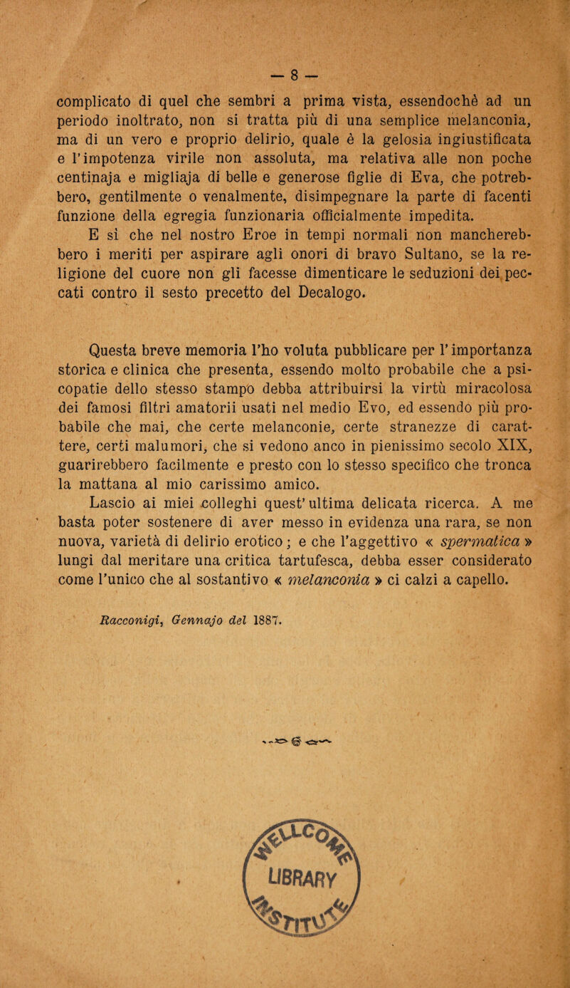 complicato di quel che sembri a prima vista, essendoché ad un periodo inoltrato, non si tratta più di una semplice melanconia, ma di un vero e proprio delirio, quale è la gelosia ingiustificata e T impotenza virile non assoluta, ma relativa alle non poche centinaja e migliaja di belle e generose figlie di Èva, che potreb¬ bero, gentilmente o venalmente, disimpegnare la parte di facenti funzione della egregia funzionaria offìcialmente impedita. E sì che nel nostro Eroe in tempi normali non manchereb¬ bero i meriti per aspirare agli onori di bravo Sultano, se la re¬ ligione del cuore non gli facesse dimenticare le seduzioni dei pec¬ cati contro il sesto precetto del Decalogo. Questa breve memoria l’ho voluta pubblicare per r importanza storica e clinica che presenta, essendo molto probabile che a psi¬ copatie dello stesso stampo debba attribuirsi la virtù miracolosa dei famosi filtri amatorii usati nel medio Evo, ed essendo più pro¬ babile che mai, che certe melanconie, certe stranezze di carat¬ tere, certi malumori, che si vedono anco in pienissimo secolo XIX, guarirebbero facilmente e presto con lo stesso specifico che tronca la mattana al mio carissimo amico. Lascio ai miei nolleghi quest’ ultima delicata ricerca. A me basta poter sostenere di aver messo in evidenza una rara, se non nuova, varietà di delirio erotico ; e che l’aggettivo « spermatica » lungi dal meritare una critica tartufesca, debba esser considerato come l’unico che al sostantivo « melanconia » ci calzi a capello. Racconigi, Gennajo del 1887.