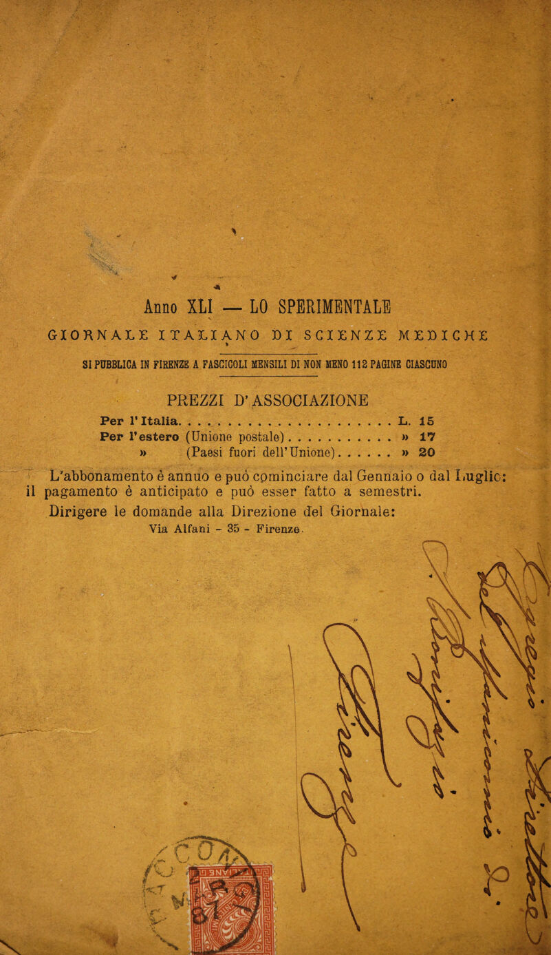 .. ' , . . *\ ■ i '  ' • ' ■ , ' -• > . Mv ; v ■ . -’v TOT; ’ ' • - V •- 1 . : •• ' > -U • • . • ' • $Jk>. . * * • .. I ■ ■ - «v v _ ■ ->'• :• ? Anno XLI — LO SPERIMENTALE V • - GIORNALE ITALIANO DI SCIENZE MEDICHE % SI PUBBLICA IN FIRENZE A FASCICOLI MENSILI DI NON MENO 112 PAGINE CIASCUNO PREZZI D’ASSOCIAZIONE Per l’Italia.L. 15 Per l’estero (Unione postale).>» 17 » (Paesi fuori dell’Unione).»» 20 L’abbonamento è annuo e può cominciare dal Gennaio o dal Luglio: il pagamento è anticipato e può esser fatto a semestri. Dirigere le domande alla Direzione del Giornale: Via Alfani - 35 - Firenze.