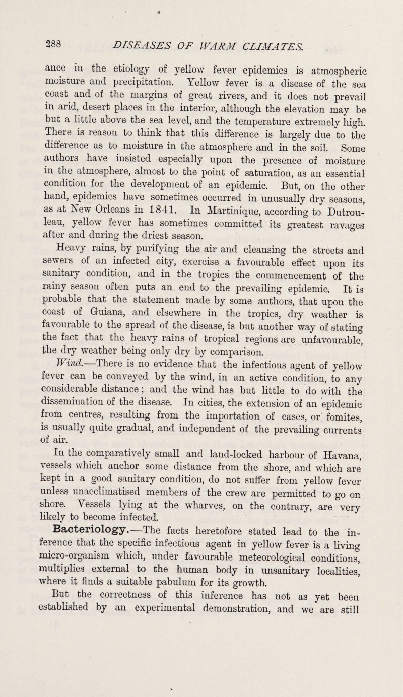 ance in the etiology of yellow fever epidemics is atmospheric moisture and precipitation. Yellow fever is a disease of the sea coast and of the margins of great rivers, and it does not prevail in arid, desert places in the interior, although the elevation may be but a little above the sea level, and the temperature extremely high. There is reason to think that this difference is largely due to the difference as to moisture in the atmosphere and in the soil. Some authors have insisted especially upon the presence of moisture in the atmosphere, almost to the point of saturation, as an essential condition for the development of an epidemic. But, on the other hand, epidemics have sometimes occurred in unusually dry seasons, as at 2Sew Orleans in 1841. In Martinique, according to Dutrou- leau, yellow fe\er has sometimes committed its greatest ravages after and during the driest season. Heavy rains, by purifying the air and cleansing the streets and sewers of an infected city, exercise a favourable effect upon its sanitary condition, and in the tropics the commencement of the rainy season often puts an end to the prevailing epidemic. It is probable that the statement made by some authors, that upon the coast of Guiana, and elsewhere in the tropics, dry weather is favourable to the spread of the disease, is but another way of stating the fact that the heavy rains of tropical regions are unfavourable, the dry weather being only dry by comparison. Wind.—There is no evidence that the infectious agent of yellow fever can be conveyed by the wind, in an active condition, to any considerable distance; and the wind has but little to do with the dissemination of the disease. In cities, the extension of an epidemic from centres, resulting from the importation of cases, or. fomites, is usually quite gradual, and independent ot the prevailing currents of air. In the comparatively small and land-locked harbour of Havana, vessels which anchor some distance from the shore, and which are kept in a good sanitary condition, do not suffer from yellow fever unless unacclimatised members of the crew are permitted to go on shore. Vessels lying at the wharves, on the contrary, are very likely to become infected. Bacteriology.—The facts heretofore stated lead to the in¬ ference that the specific infectious agent in yellow fever is a living micro-organism which, under favourable meteorological condition^, multiplies external to the human body in unsanitary localities, where it finds a suitable pabulum for its growth. But the correctness of this inference has not as yet been established by an experimental demonstration, and we are still