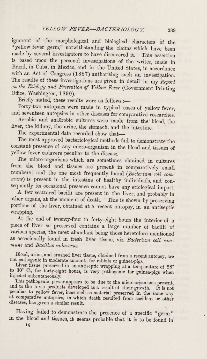 YELL O W EE VER—BA CTERLOL OGY 289 ignorant of the morphological and biological characters of the “ yellow fever germ/’ notwithstanding the claims which have been made by several investigators to have discovered it. This assertion is based upon the personal investigations of the writer, made in Brazil, in Cuba, in JVlexico, and in the United States, in accordance with an Act of Congress (1887) authorising such an investigation. The results of these investigations are given in detail in my Report on the Etiology and Prevention of Yellow Fever (Government Printing Office, Washington, 1890). Briefly stated, these results were as follows:— Forty-two autopsies were made in typical cases of yellow fever, and seventeen autopsies in other diseases for comparative researches. Aerobic and anaerobic cultures were made from the* blood, the liver, the kidney, the urine, the stomach, and the intestine. The experimental data recorded show that— The most approved bacteriological methods fail to demonstrate the constant presence of any micro-organism in the blood and tissues of yellow fever cadavers peculiar to the disease. The micro-organisms which are sometimes obtained in cultures from the blood and tissues are present in comparatively small numbers, and the one most frequently found {Bacterium coli com¬ mune) is present in the intestine of healthy individuals, and con¬ sequently its occasional presence cannot have any etiological import. A few scattered bacilli are present in the liver, and probably in other organs, at the moment of death. This is shown by preserving portions of the liver, obtained at a recent autopsy, in an antiseptic wrapping. _ At the end of twenty-four to forty-eight hours the interior of a piece of liver so preserved contains a large number of bacilli of vaiious species, the most abundant being those heretofore mentioned as occasionally found in fresh liver tissue, viz. Bacterium coli com¬ mune and Bacillus cadaverus. Blood, urine, and crushed liver tissue, obtained from a recent autopsy, are not pathogenic in moderate amounts for rabbits or guinea-pigs. Liver tissue preserved in an antiseptic wrapping at a temperature of 28° to 30° C., for forty-eight hours, is very pathogenic for guinea-pigs when injected subcutaneously. This pathogenic power appears to be due to the micro-organisms present, and to the toxic products developed as a result of their growth. It is not peculiar to yellow fever, inasmuch as material preserved in the same way at comparative autopsies, in which death resulted from accident or other diseases, has given a similar result. Having failed to demonstrate the presence of a specific “ germ ” in the blood and tissues, it seems probable that it is to be found in l9