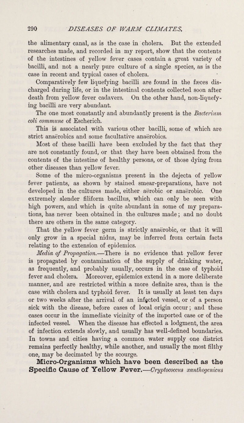 the alimentary canal, as is the case in cholera. But the extended researches made, and recorded in my report, show that the contents of the intestines of yellow fever cases contain a great variety of bacilli, and not a nearly pure culture of a single species, as is the case in recent and typical cases of cholera. Comparatively few liquefying bacilli are found in the fasces dis¬ charged during life, or in the intestinal contents collected soon after death from yellow fever cadavers. On the other hand, non-liquefy¬ ing bacilli are very abundant. The one most constantly and abundantly present is the Bacterium coli commune of Escherich. This is associated with various other bacilli, some of which are strict anaerobics and some facultative anaerobics. Most of these bacilli have been excluded by the fact that they are not constantly found, or that they have been obtained from the contents of the intestine of healthy persons, or of those dying from other diseases than yellow fever. Some of the micro-organisms present in the dejecta of yellow fever patients, as shown by stained smear-preparations, have not developed in the cultures made, either aerobic or anaerobic. One extremely slender filiform bacillus, which can only be seen with high powers, and which is quite abundant in some of my prepara¬ tions, has never been obtained in the cultures made; and no doubt there are others in the same category. That the yellow fever germ is strictly anaerobic, or that it will only grow in a special nidus, may be inferred from certain facts relating to the extension of epidemics. Media of Propagation.—There is no evidence that yellow fever is propagated by contamination of the supply of drinking water, as frequently, and probably usually, occurs in the case of typhoid fever and cholera. Moreover, epidemics extend in a more deliberate manner, and are restricted within a more definite area, than is the case with cholera and typhoid fever. It is usually at least ten days or two w’eeks after the arrival of an infected vessel, or of a person sick with the disease, before cases of local origin occur; and these cases occur in the immediate vicinity of the imported case or of the infected vessel. When the disease has effected a lodgment, the area of infection extends slowly, and usually has well-defined boundaries. In towns and cities having a common water supply one district remains perfectly healthy, while another, and usually the most filthy one, may be decimated by the scourge. Micro-Organisms which have been described as the Specific Cause of Yellow Fever.—Cryptococcus xanthogenicus