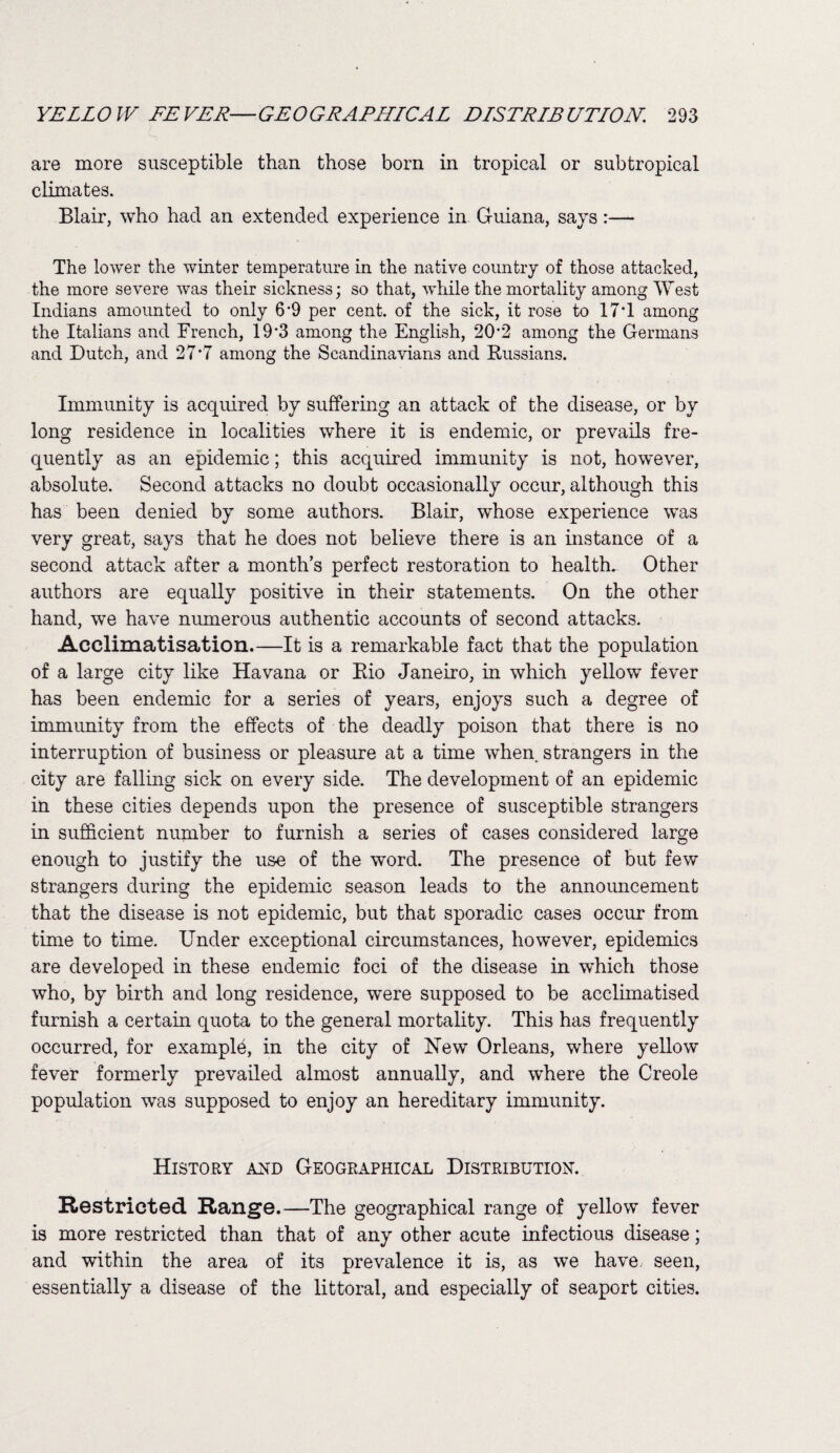 YELLOW FEVER—GEOGRAPHLCAL DLSTRLBUTLON. 293 are more susceptible than those bom in tropical or subtropical climates. Blair, who had an extended experience in Guiana, says:— The lower the winter temperature in the native country of those attacked, the more severe was their sickness; so that, while the mortality among West Indians amoimted to only 6’9 per cent, of the sick, it rose to 17T among the Italians and French, 19*3 among the English, 202 among the Germans and Dutch, and 27*7 among the Scandinavians and Russians. Immunity is acquired by suffering an attack of the disease, or by long residence in localities where it is endemic, or prevails fre¬ quently as an epidemic; this acquired immunity is not, however, absolute. Second attacks no doubt occasionally occur, although this has been denied by some authors. Blair, whose experience was very great, says that he does not believe there is an instance of a second attack after a month’s perfect restoration to health. Other authors are equally positive in their statements. On the other hand, we have numerous authentic accounts of second attacks. Acclimatisation.—It is a remarkable fact that the population of a large city like Havana or Rio Janeiro, in which yellow fever has been endemic for a series of years, enjoys such a degree of immunity from the effects of the deadly poison that there is no interruption of business or pleasure at a time when, strangers in the city are falling sick on every side. The development of an epidemic in these cities depends upon the presence of susceptible strangers in sufficient number to furnish a series of cases considered large enough to justify the use of the w’ord. The presence of but few strangers during the epidemic season leads to the announcement that the disease is not epidemic, but that sporadic cases occur from time to time. Under exceptional circumstances, however, epidemics are developed in these endemic foci of the disease in which those who, by birth and long residence, were supposed to be acclimatised furnish a certain quota to the general mortality. This has frequently occurred, for example, in the city of New Orleans, where yellow fever formerly prevailed almost annually, and where the Creole population was supposed to enjoy an hereditary immunity. History and Geographical Distribution. Restricted Range.—The geographical range of yellow fever is more restricted than that of any other acute infectious disease; and within the area of its prevalence it is, as we have seen, essentially a disease of the littoral, and especially of seaport cities.