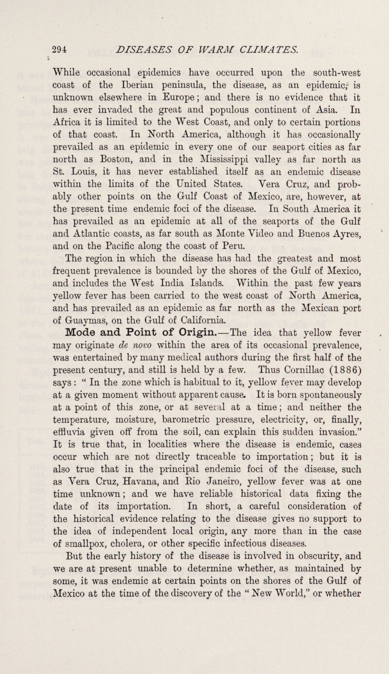 While occasional epidemics have occurred upon the south-west coast of the Iberian peninsula, the disease, as an epidemic; is unknown elsewhere in Europe; and there is no evidence that it has ever invaded the great and populous continent of Asia. In Africa it is limited to the West Coast, and only to certain portions of that coast. In North America, although it has occasionally prevailed as an epidemic in every one of our seaport cities as far north as Boston, and in the Mississippi valley as far north as St. Louis, it has never established itself as an endemic disease within the limits of the United States. Yera Cruz, and prob¬ ably other points on the Gulf Coast of Mexico, are, however, at the present time endemic foci of the disease. In South America it has prevailed as an epidemic at all of the seaports of the Gulf and Atlantic coasts, as far south as Monte Video and Buenos Ayres, and on the Pacific along the coast of Peru. The region in which the disease has had the greatest and most frequent prevalence is bounded by the shores of the Gulf of Mexico, and includes the West India Islands. Within the past few years yellow fever has been carried to the west coast of North America, and has prevailed as an epidemic as far north as the Mexican port of Guaymas, on the Gulf of California. Mode and Point of Origin.—The idea that yellow fever may originate de novo within the area of its occasional prevalence, was entertained by many medical authors during the first half of the present century, and still is held by a few. Thus Cornillac (1886) says : “ In the zone which is habitual to it, yellow fever may develop at a given moment without apparent cause. It is born spontaneously at a point of this zone, or at several at a time; and neither the temperature, moisture, barometric pressure, electricity, or, finally, effluvia given off from the soil, can explain this sudden invasion.” It is true that, in localities where the disease is endemic, cases occur which are not directly traceable to importation; but it is also true that in the principal endemic foci of the disease, such as Yera Cruz, Havana, and Eio Janeiro, yellow fever w~as at one time unknown; and we have reliable historical data fixing the date of its importation. In short, a careful consideration of the historical evidence relating to the disease gives no support to the idea of independent local origin, any more than in the case of smallpox, cholera, or other specific infectious diseases. But the early history of the disease is involved in obscurity, and we are at present unable to determine whether, as maintained by some, it was endemic at certain points on the shores of the Gulf of Mexico at the time of the discovery of the “ New’ World,” or whether