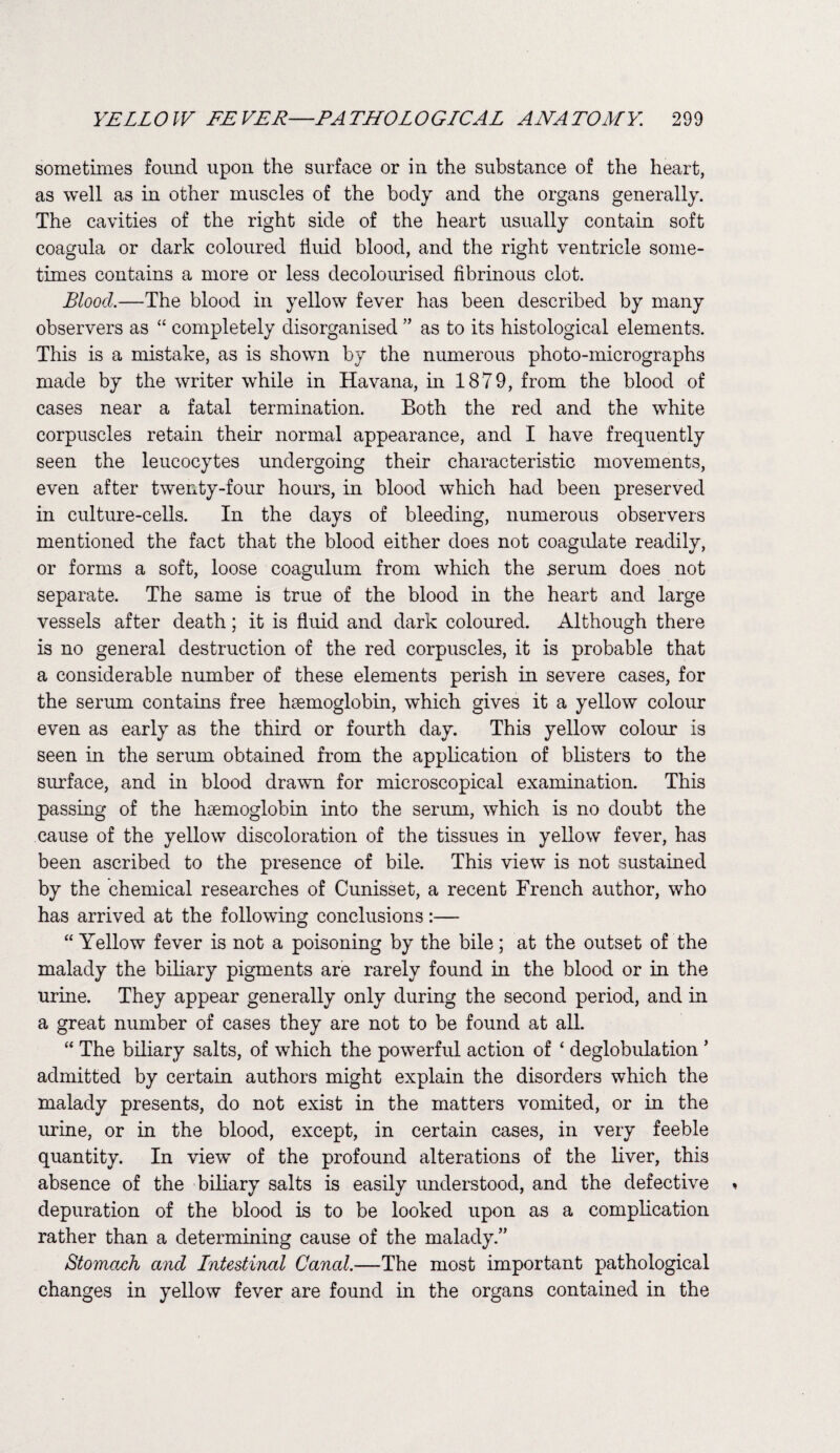 sometimes found upon the surface or in the substance of the heart, as well as in other muscles of the body and the organs generally. The cavities of the right side of the heart usually contain soft coagula or dark coloured fluid blood, and the right ventricle some¬ times contains a more or less decolourised fibrinous clot. Blood.—The blood in yellow fever has been described by many observers as “ completely disorganised ” as to its histological elements. This is a mistake, as is shown by the numerous photo-micrographs made by the writer while in Havana, in 1879, from the blood of cases near a fatal termination. Both the red and the white corpuscles retain their normal appearance, and I have frequently seen the leucocytes undergoing their characteristic movements, even after twenty-four hours, in blood which had been preserved in culture-cells. In the days of bleeding, numerous observers mentioned the fact that the blood either does not coagulate readily, or forms a soft, loose coagulum from which the .serum does not separate. The same is true of the blood in the heart and large vessels after death; it is fluid and dark coloured. Although there is no general destruction of the red corpuscles, it is probable that a considerable number of these elements perish in severe cases, for the serum contains free haemoglobin, which gives it a yellow colour even as early as the third or fourth day. This yellow colour is seen in the serum obtained from the application of blisters to the surface, and in blood drawn for microscopical examination. This passing of the haemoglobin into the serum, which is no doubt the cause of the yellow discoloration of the tissues in yellow fever, has been ascribed to the presence of bile. This view is not sustained by the chemical researches of Cunisset, a recent French author, who has arrived at the following conclusions:— “ Yellow fever is not a poisoning by the bile; at the outset of the malady the biliary pigments are rarely found in the blood or in the urine. They appear generally only during the second period, and in a great number of cases they are not to be found at all. “ The biliary salts, of which the powerful action of ‘ deglobulation ’ admitted by certain authors might explain the disorders which the malady presents, do not exist in the matters vomited, or in the urine, or in the blood, except, in certain cases, in very feeble quantity. In view of the profound alterations of the liver, this absence of the biliary salts is easily understood, and the defective depuration of the blood is to be looked upon as a complication rather than a determining cause of the malady.” Stomach and Intestinal Ccincd.—The most important pathological changes in yellow fever are found in the organs contained in the